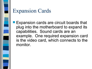 Expansion Cards
 Expansion cards are circuit boards that
plug into the motherboard to expand its
capabilities. Sound cards are an
example. One required expansion card
is the video card, which connects to the
monitor.
 