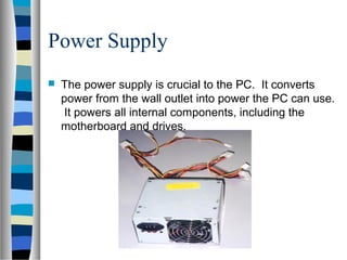 Power Supply
 The power supply is crucial to the PC. It converts
power from the wall outlet into power the PC can use.
It powers all internal components, including the
motherboard and drives.
 