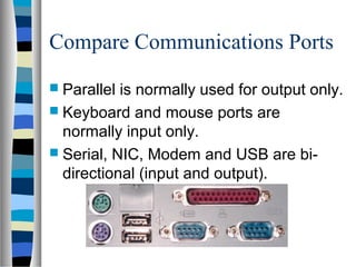 Compare Communications Ports
 Parallel is normally used for output only.
 Keyboard and mouse ports are
normally input only.
 Serial, NIC, Modem and USB are bi-
directional (input and output).
 