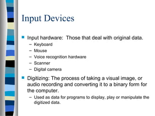 Input Devices
 Input hardware: Those that deal with original data.
– Keyboard
– Mouse
– Voice recognition hardware
– Scanner
– Digital camera
 Digitizing: The process of taking a visual image, or
audio recording and converting it to a binary form for
the computer.
– Used as data for programs to display, play or manipulate the
digitized data.
 