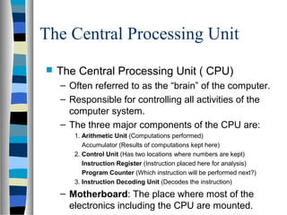 The Central Processing Unit
 The Central Processing Unit ( CPU)
– Often referred to as the “brain” of the computer.
– Responsible for controlling all activities of the
computer system.
– The three major components of the CPU are:
1. Arithmetic Unit (Computations performed)
Accumulator (Results of computations kept here)
2. Control Unit (Has two locations where numbers are kept)
Instruction Register (Instruction placed here for analysis)
Program Counter (Which instruction will be performed next?)
3. Instruction Decoding Unit (Decodes the instruction)
– Motherboard: The place where most of the
electronics including the CPU are mounted.
 