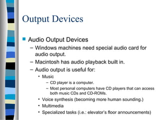 Output Devices
 Audio Output Devices
– Windows machines need special audio card for
audio output.
– Macintosh has audio playback built in.
– Audio output is useful for:
• Music
– CD player is a computer.
– Most personal computers have CD players that can access
both music CDs and CD-ROMs.
• Voice synthesis (becoming more human sounding.)
• Multimedia
• Specialized tasks (i.e.: elevator’s floor announcements)
 