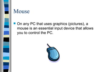 Mouse
 On any PC that uses graphics (pictures), a
mouse is an essential input device that allows
you to control the PC.
 