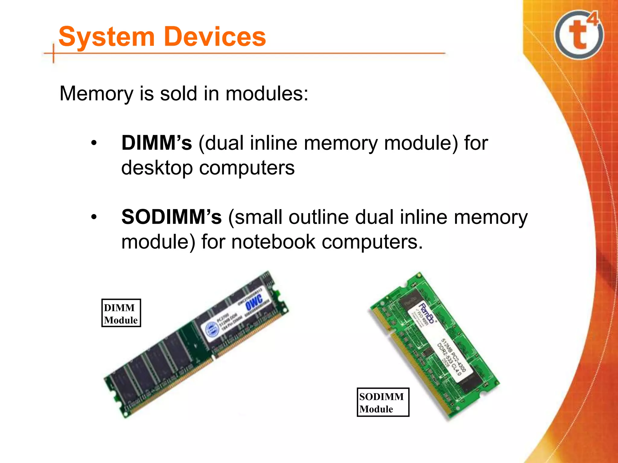 System Devices
Memory is sold in modules:
• DIMM’s (dual inline memory module) for
desktop computers
• SODIMM’s (small outline dual inline memory
module) for notebook computers.
DIMM
Module
SODIMM
Module
 