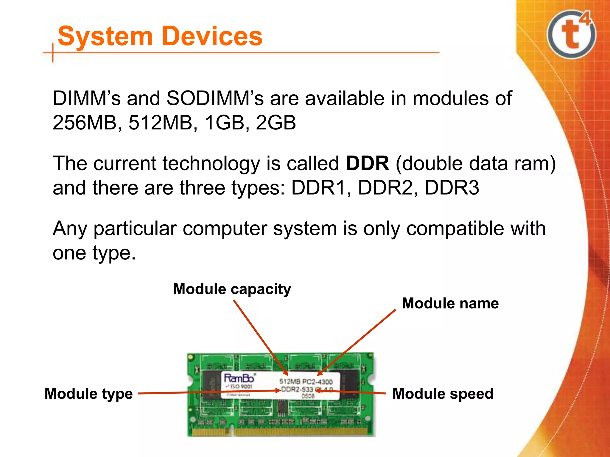 System Devices
DIMM’s and SODIMM’s are available in modules of
256MB, 512MB, 1GB, 2GB
The current technology is called DDR (double data ram)
and there are three types: DDR1, DDR2, DDR3
Any particular computer system is only compatible with
one type.
Module name
Module capacity
Module type Module speed
 
