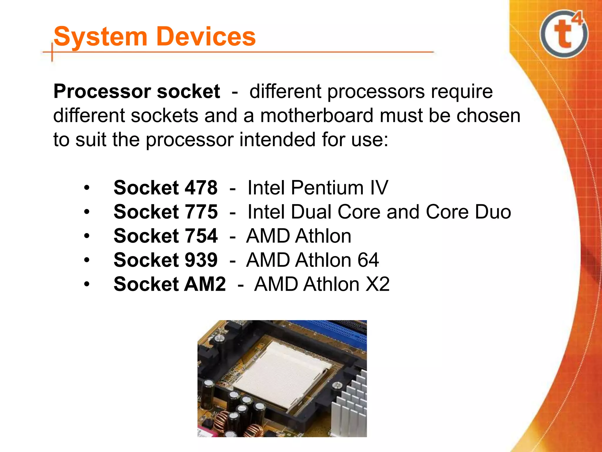 System Devices
Processor socket - different processors require
different sockets and a motherboard must be chosen
to suit the processor intended for use:
• Socket 478 - Intel Pentium IV
• Socket 775 - Intel Dual Core and Core Duo
• Socket 754 - AMD Athlon
• Socket 939 - AMD Athlon 64
• Socket AM2 - AMD Athlon X2
 