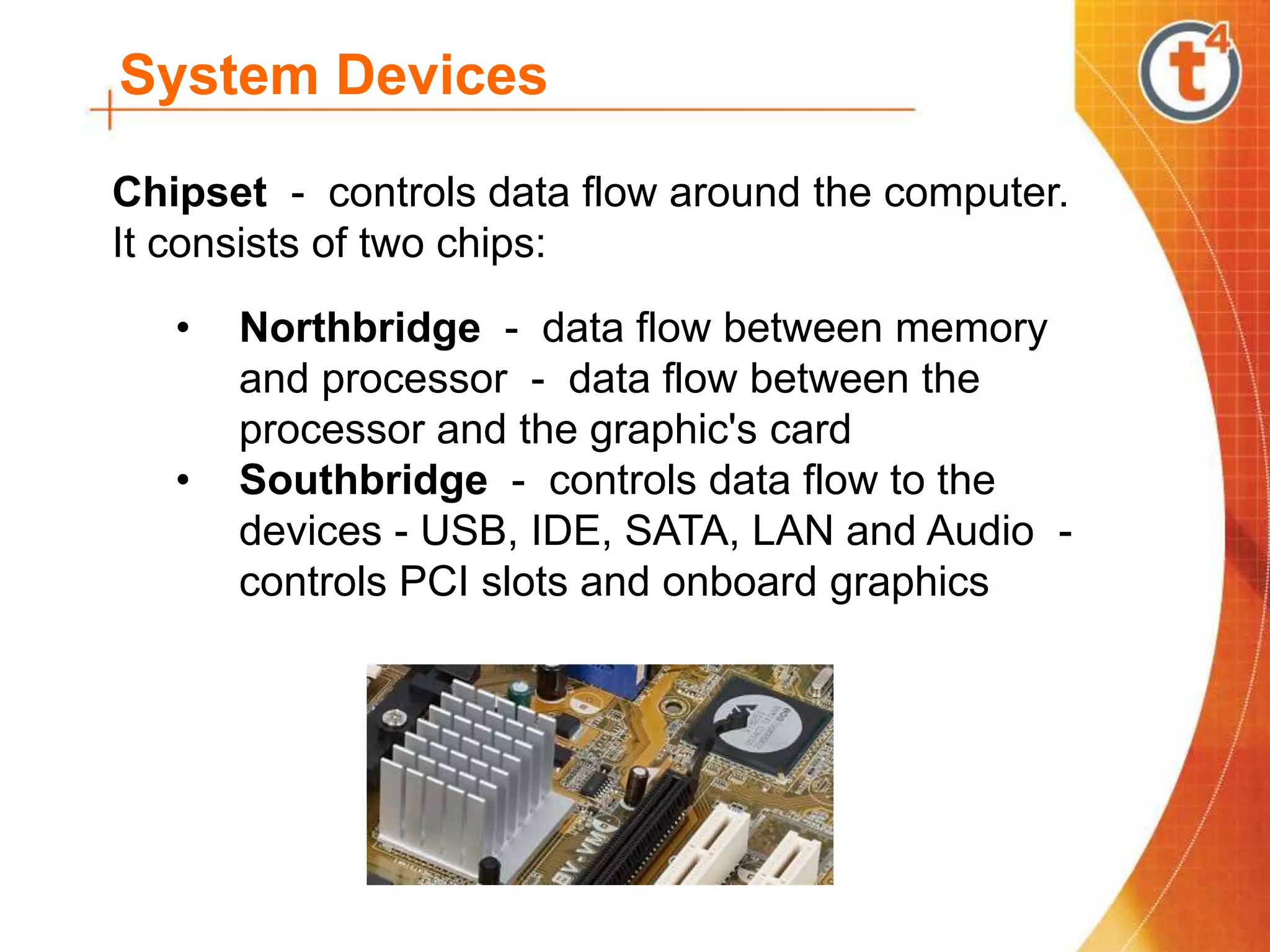System Devices
Chipset - controls data flow around the computer.
It consists of two chips:
• Northbridge - data flow between memory
and processor - data flow between the
processor and the graphic's card
• Southbridge - controls data flow to the
devices - USB, IDE, SATA, LAN and Audio -
controls PCI slots and onboard graphics
 