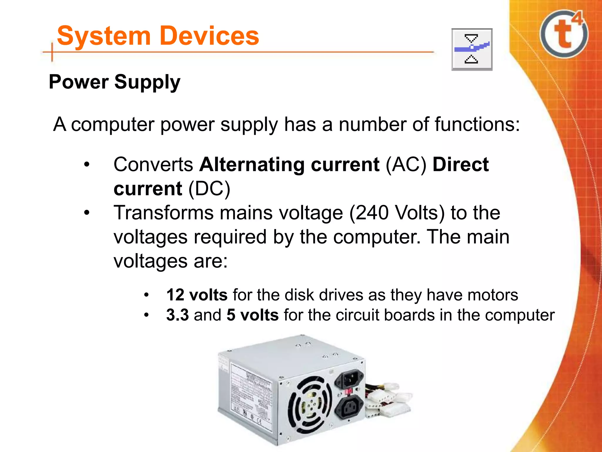 System Devices
A computer power supply has a number of functions:
• Converts Alternating current (AC) Direct
current (DC)
• Transforms mains voltage (240 Volts) to the
voltages required by the computer. The main
voltages are:
• 12 volts for the disk drives as they have motors
• 3.3 and 5 volts for the circuit boards in the computer
Power Supply
 