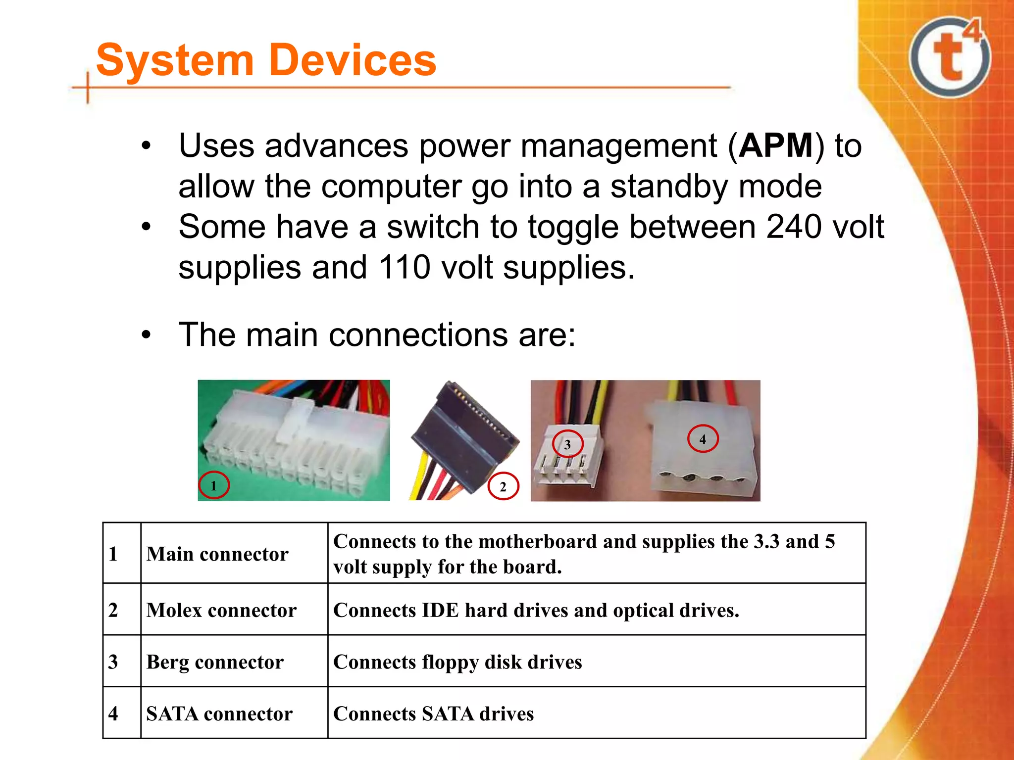 System Devices
• Uses advances power management (APM) to
allow the computer go into a standby mode
• Some have a switch to toggle between 240 volt
supplies and 110 volt supplies.
• The main connections are:
1
4
3
2
1 Main connector
Connects to the motherboard and supplies the 3.3 and 5
volt supply for the board.
2 Molex connector Connects IDE hard drives and optical drives.
3 Berg connector Connects floppy disk drives
4 SATA connector Connects SATA drives
 