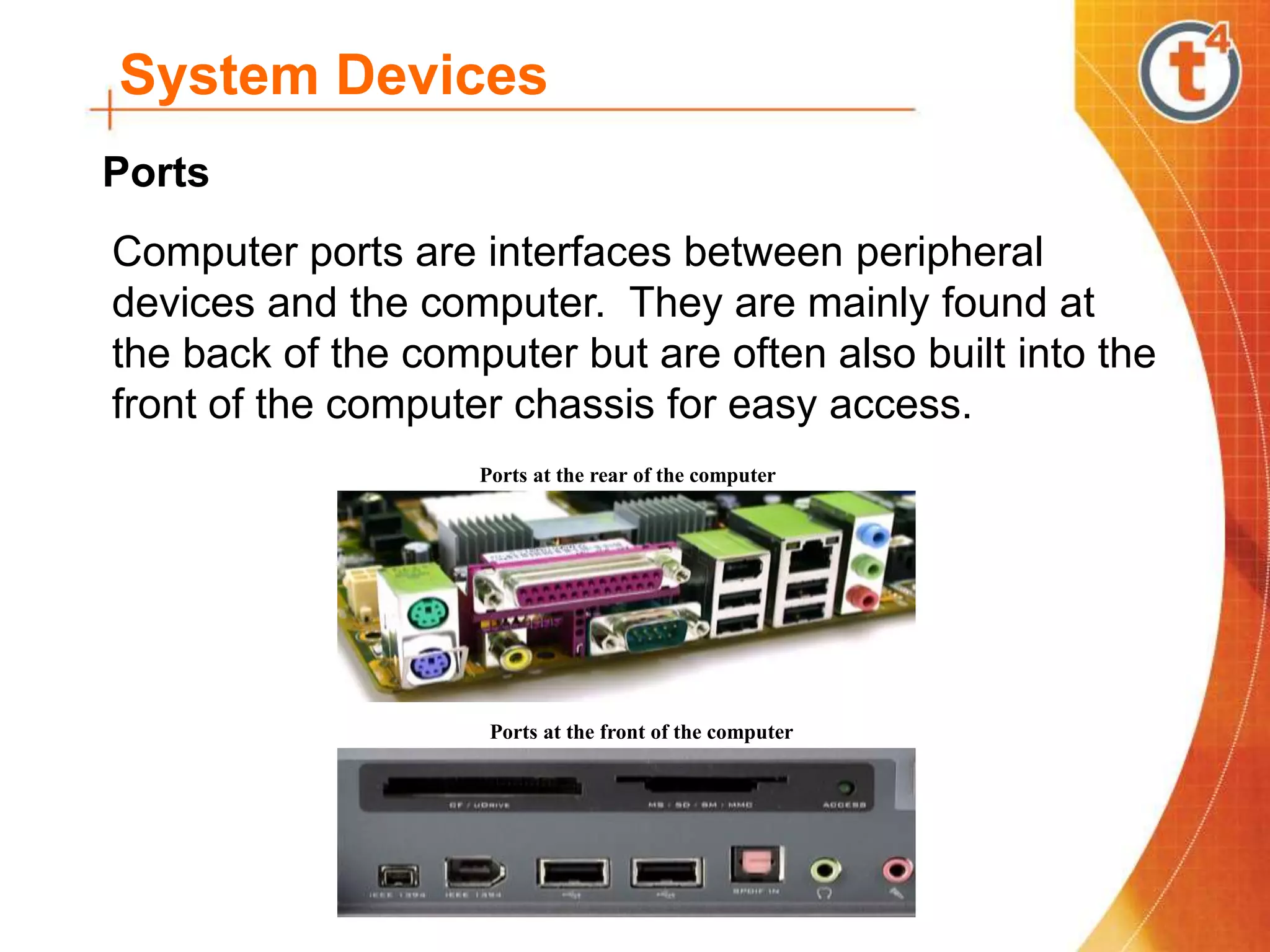 System Devices
Computer ports are interfaces between peripheral
devices and the computer. They are mainly found at
the back of the computer but are often also built into the
front of the computer chassis for easy access.
Ports at the rear of the computer
Ports at the front of the computer
Ports
 
