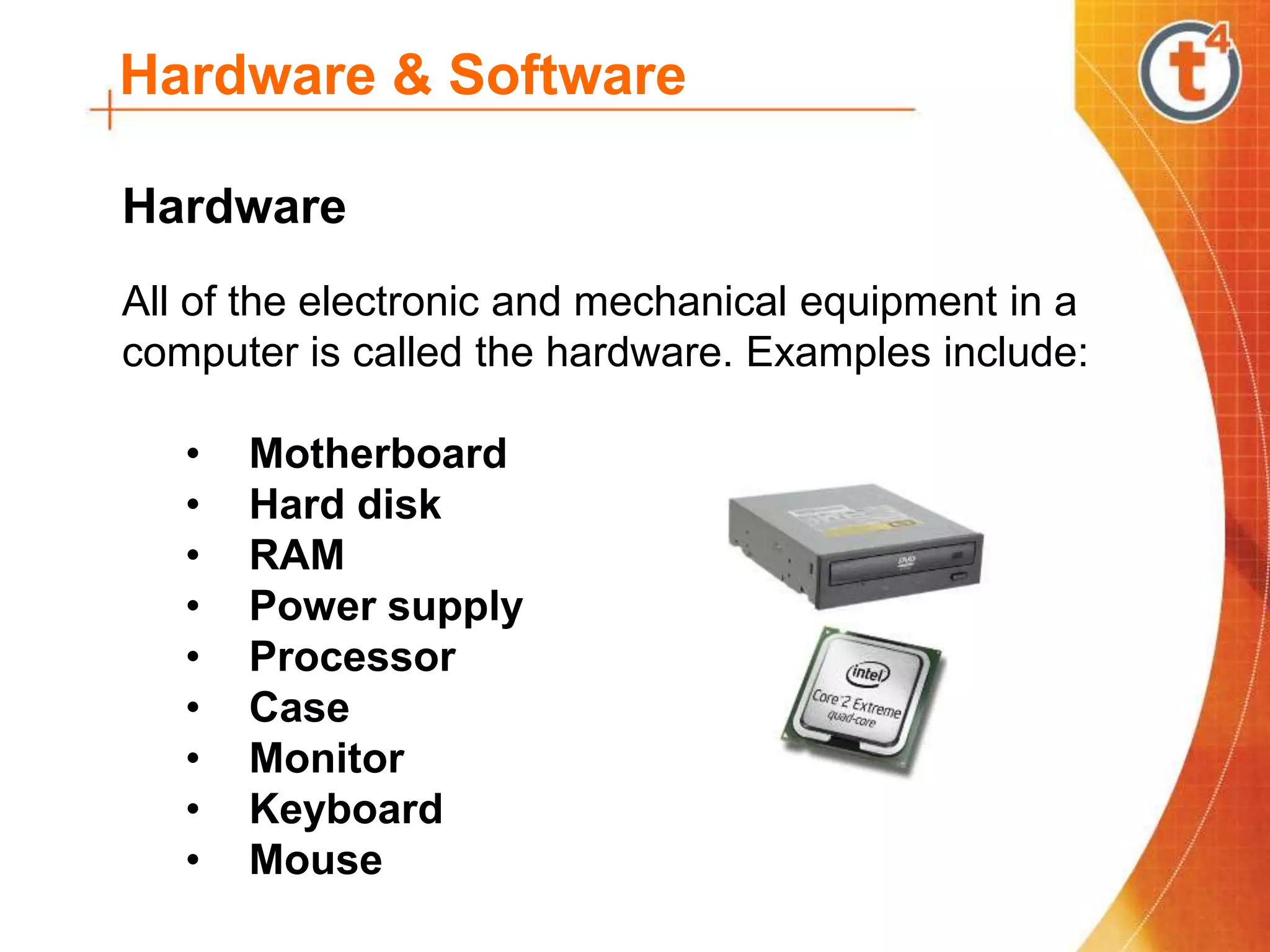 Hardware & Software
All of the electronic and mechanical equipment in a
computer is called the hardware. Examples include:
• Motherboard
• Hard disk
• RAM
• Power supply
• Processor
• Case
• Monitor
• Keyboard
• Mouse
Hardware
 