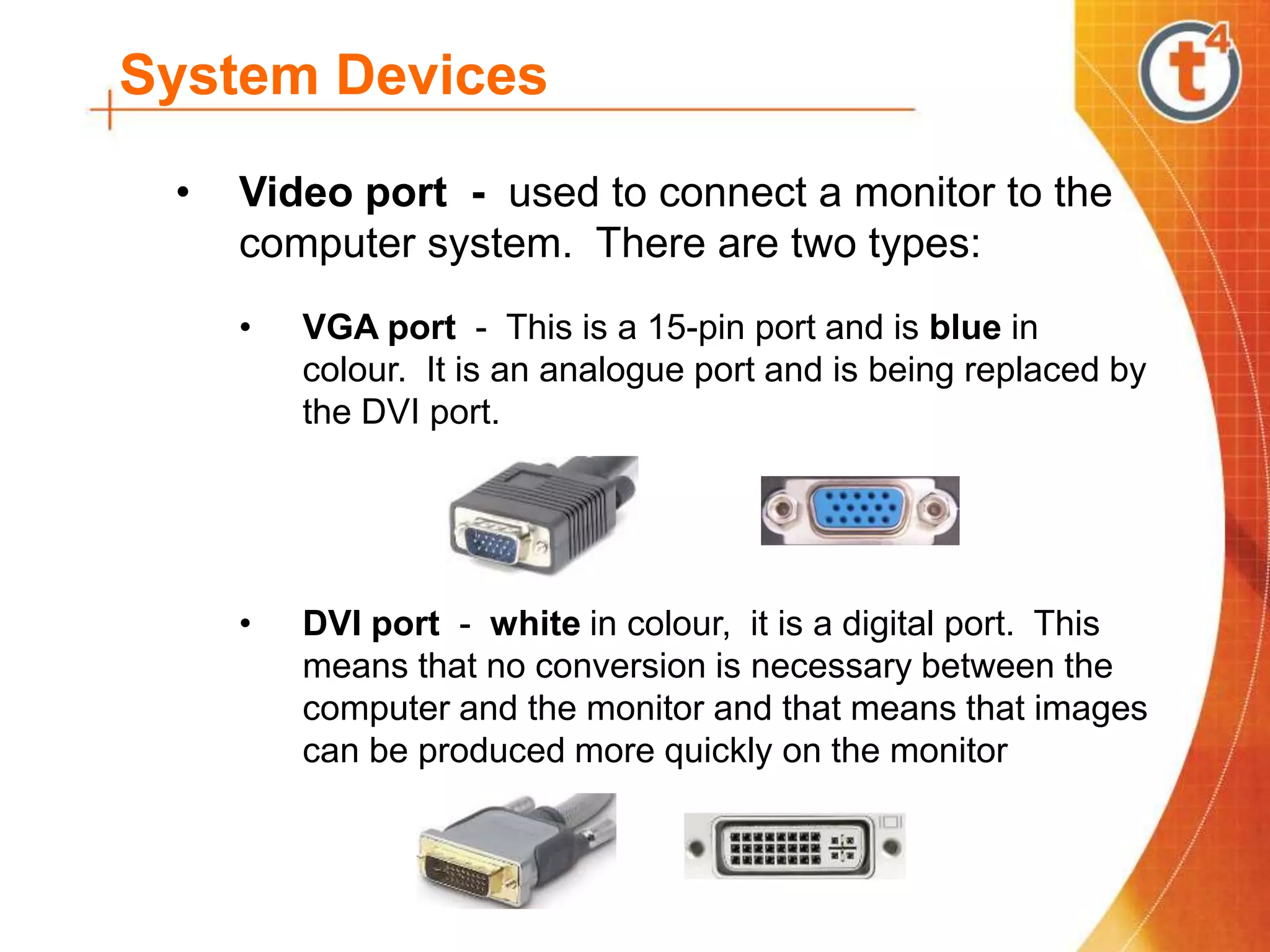 System Devices
• Video port - used to connect a monitor to the
computer system. There are two types:
• VGA port - This is a 15-pin port and is blue in
colour. It is an analogue port and is being replaced by
the DVI port.
• DVI port - white in colour, it is a digital port. This
means that no conversion is necessary between the
computer and the monitor and that means that images
can be produced more quickly on the monitor
 
