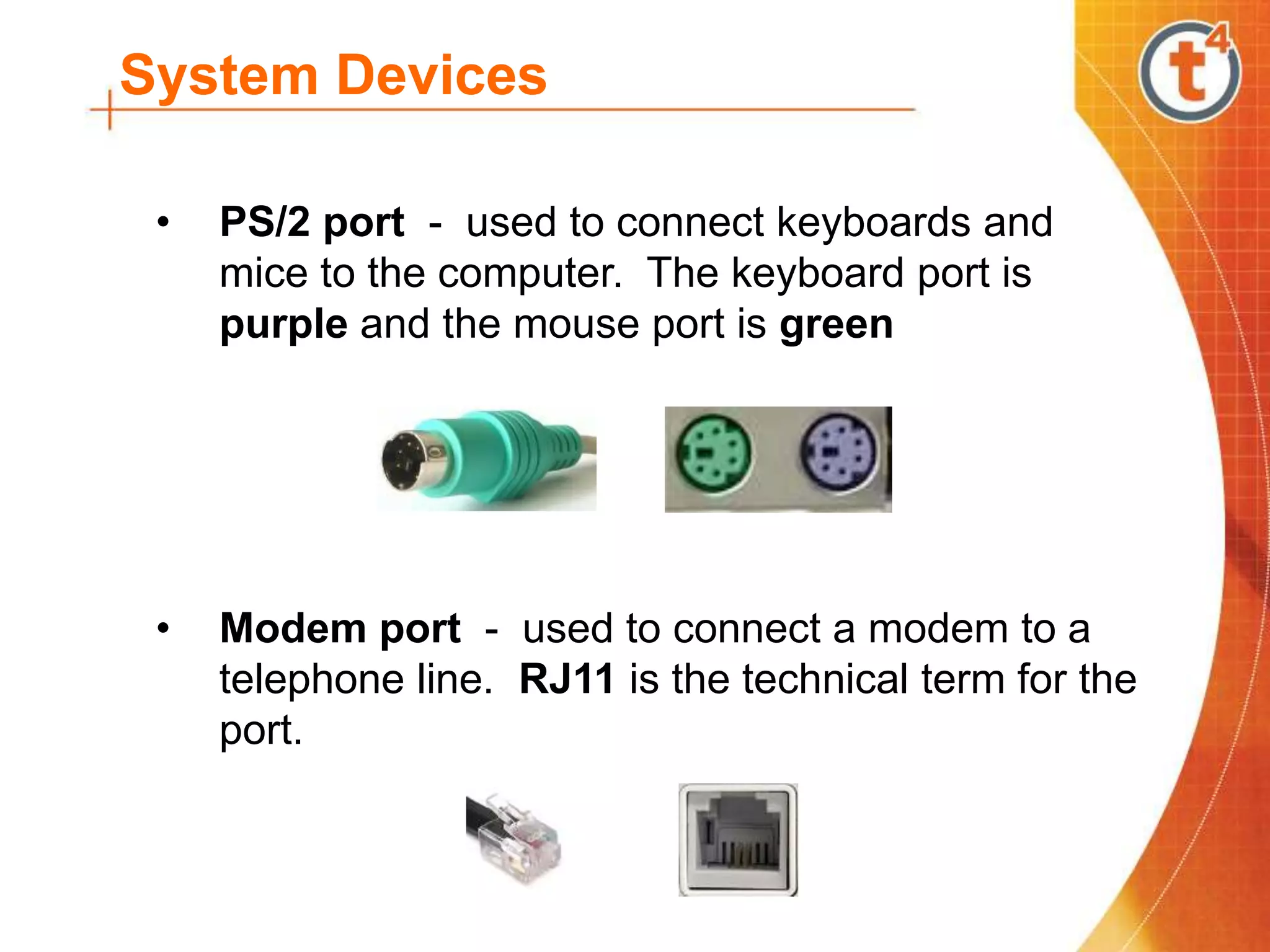 System Devices
• PS/2 port - used to connect keyboards and
mice to the computer. The keyboard port is
purple and the mouse port is green
• Modem port - used to connect a modem to a
telephone line. RJ11 is the technical term for the
port.
 