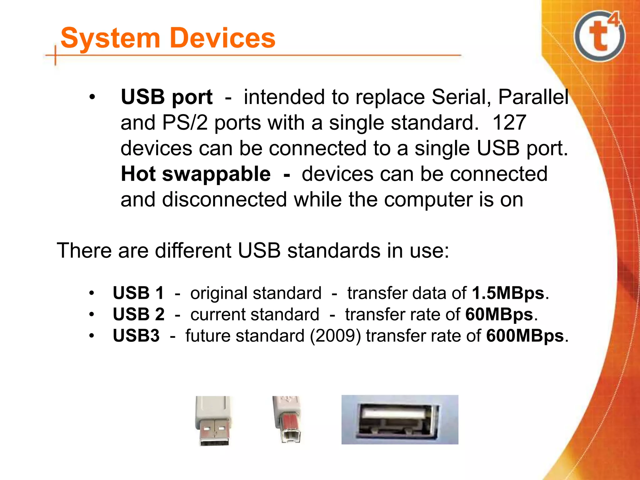 System Devices
• USB port - intended to replace Serial, Parallel
and PS/2 ports with a single standard. 127
devices can be connected to a single USB port.
Hot swappable - devices can be connected
and disconnected while the computer is on
There are different USB standards in use:
• USB 1 - original standard - transfer data of 1.5MBps.
• USB 2 - current standard - transfer rate of 60MBps.
• USB3 - future standard (2009) transfer rate of 600MBps.
 