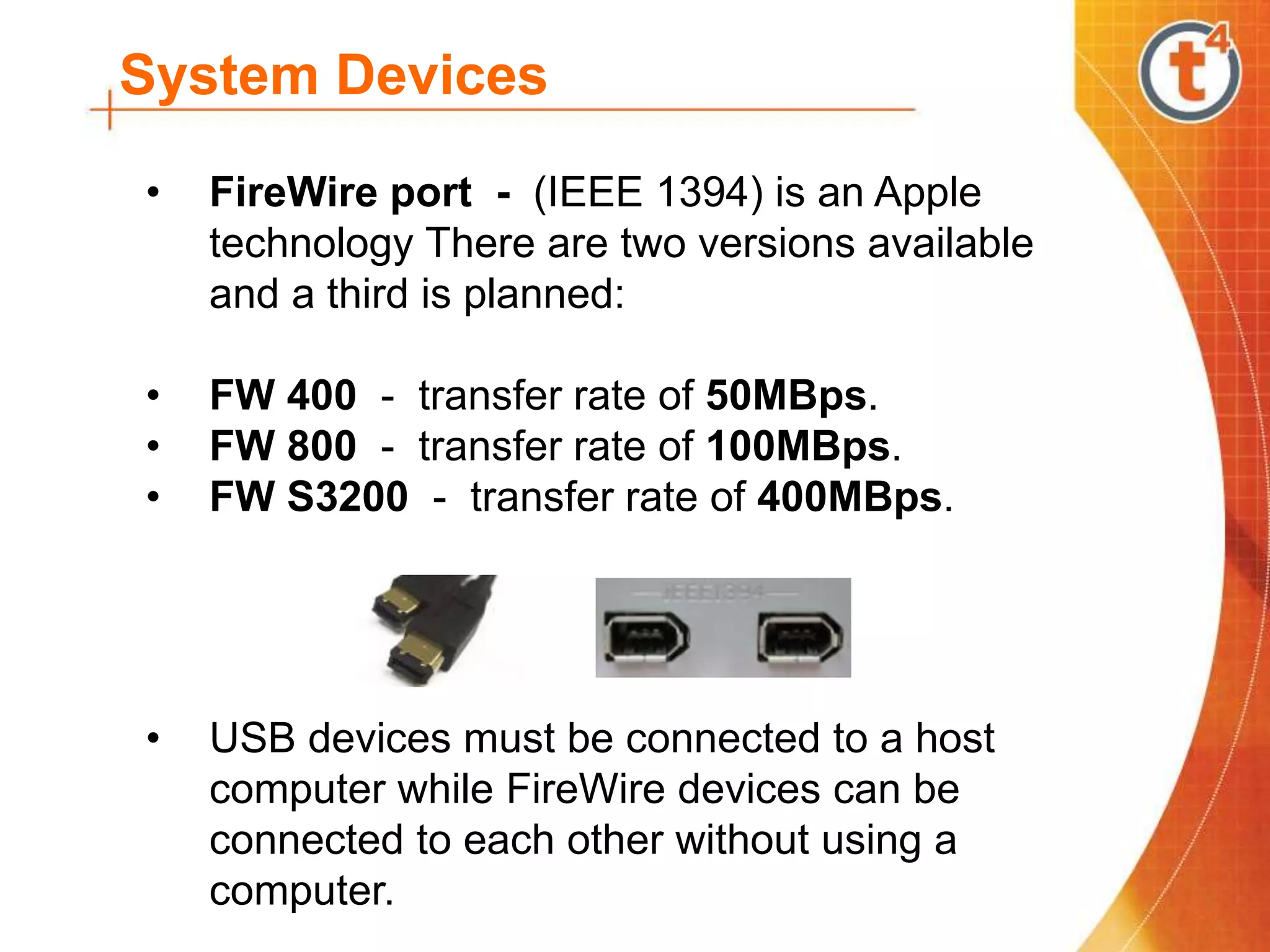 System Devices
• FireWire port - (IEEE 1394) is an Apple
technology There are two versions available
and a third is planned:
• FW 400 - transfer rate of 50MBps.
• FW 800 - transfer rate of 100MBps.
• FW S3200 - transfer rate of 400MBps.
• USB devices must be connected to a host
computer while FireWire devices can be
connected to each other without using a
computer.
 