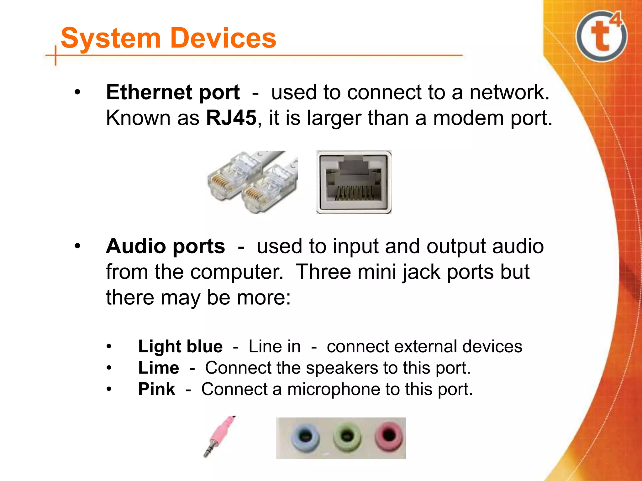 System Devices
• Ethernet port - used to connect to a network.
Known as RJ45, it is larger than a modem port.
• Audio ports - used to input and output audio
from the computer. Three mini jack ports but
there may be more:
• Light blue - Line in - connect external devices
• Lime - Connect the speakers to this port.
• Pink - Connect a microphone to this port.
 