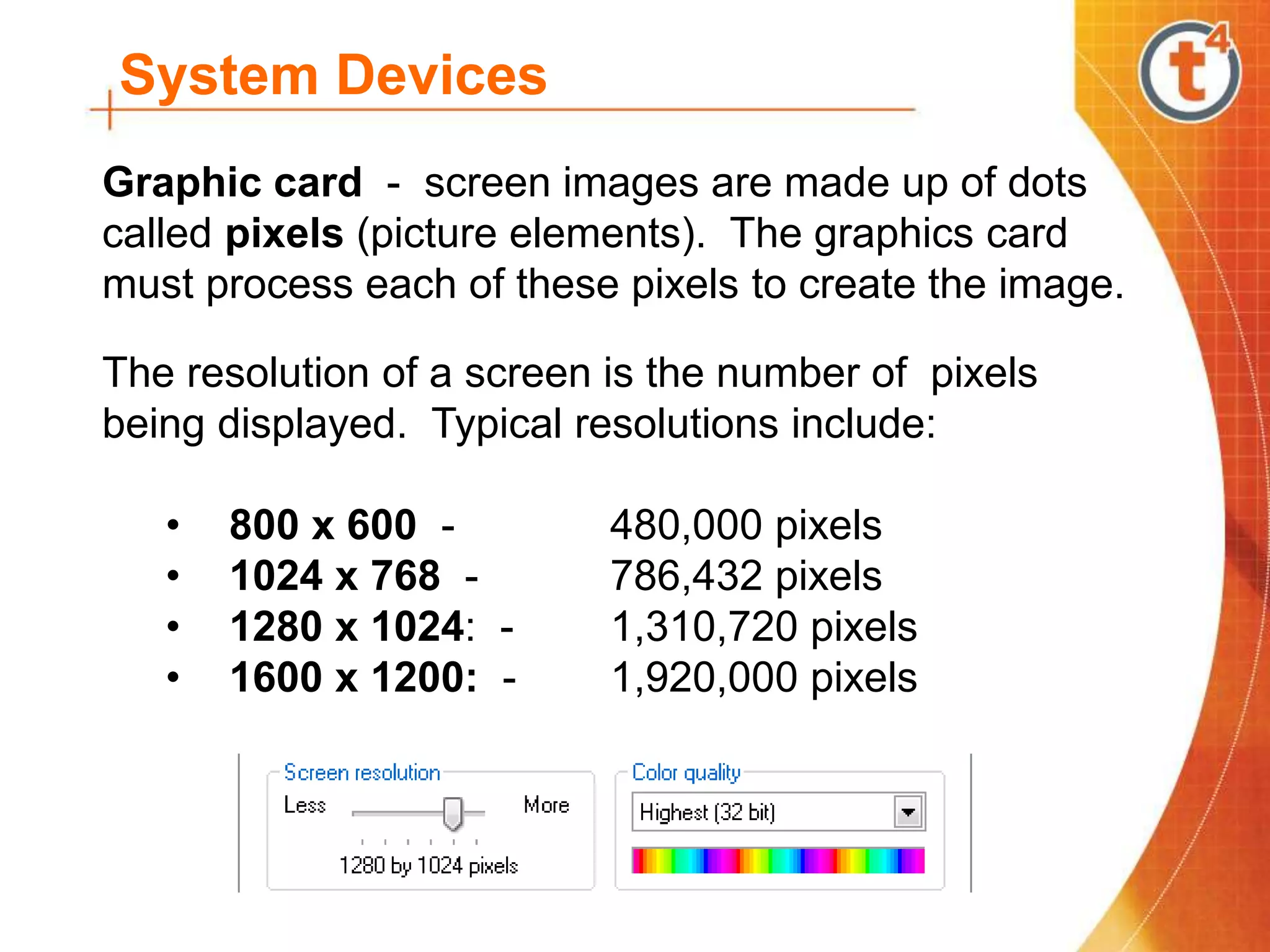 System Devices
Graphic card - screen images are made up of dots
called pixels (picture elements). The graphics card
must process each of these pixels to create the image.
The resolution of a screen is the number of pixels
being displayed. Typical resolutions include:
• 800 x 600 - 480,000 pixels
• 1024 x 768 - 786,432 pixels
• 1280 x 1024: - 1,310,720 pixels
• 1600 x 1200: - 1,920,000 pixels
 