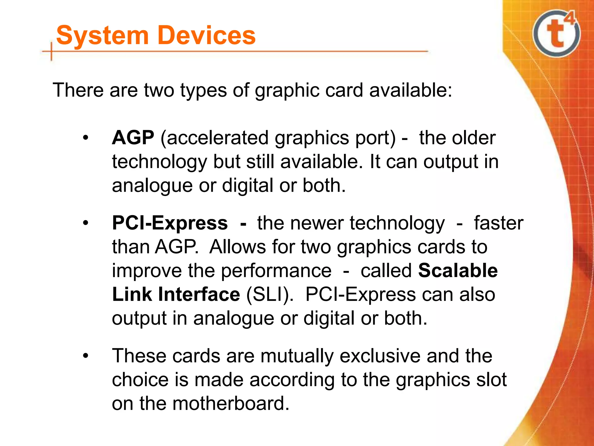 System Devices
There are two types of graphic card available:
• AGP (accelerated graphics port) - the older
technology but still available. It can output in
analogue or digital or both.
• PCI-Express - the newer technology - faster
than AGP. Allows for two graphics cards to
improve the performance - called Scalable
Link Interface (SLI). PCI-Express can also
output in analogue or digital or both.
• These cards are mutually exclusive and the
choice is made according to the graphics slot
on the motherboard.
 