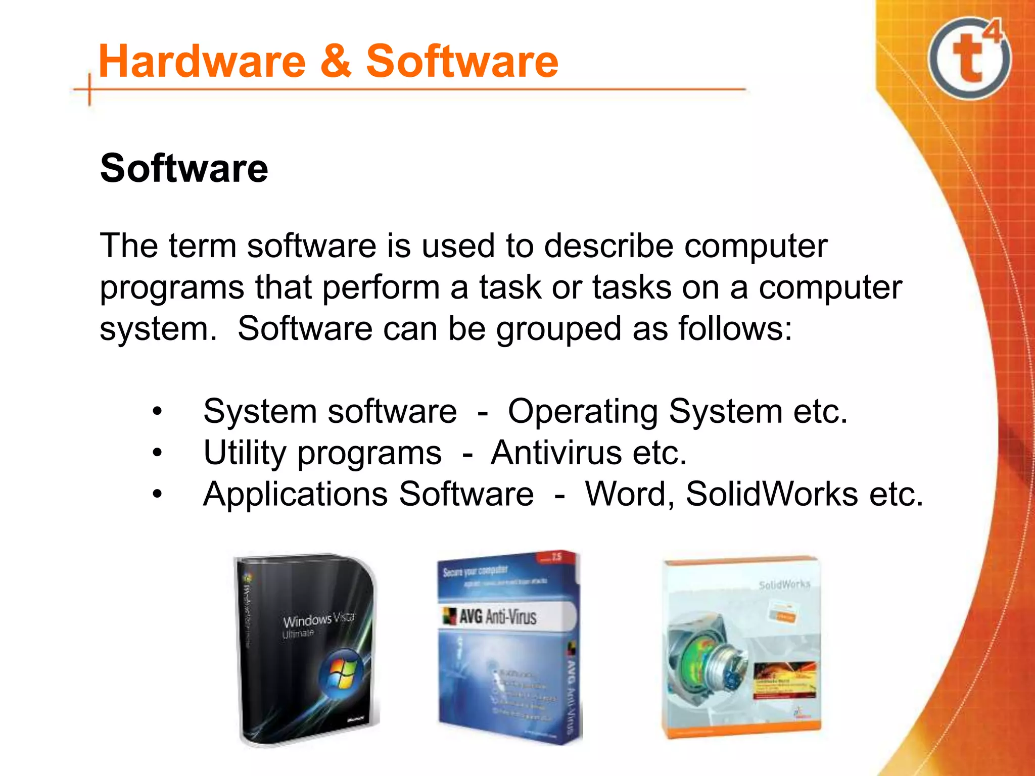 Hardware & Software
The term software is used to describe computer
programs that perform a task or tasks on a computer
system. Software can be grouped as follows:
• System software - Operating System etc.
• Utility programs - Antivirus etc.
• Applications Software - Word, SolidWorks etc.
Software
 