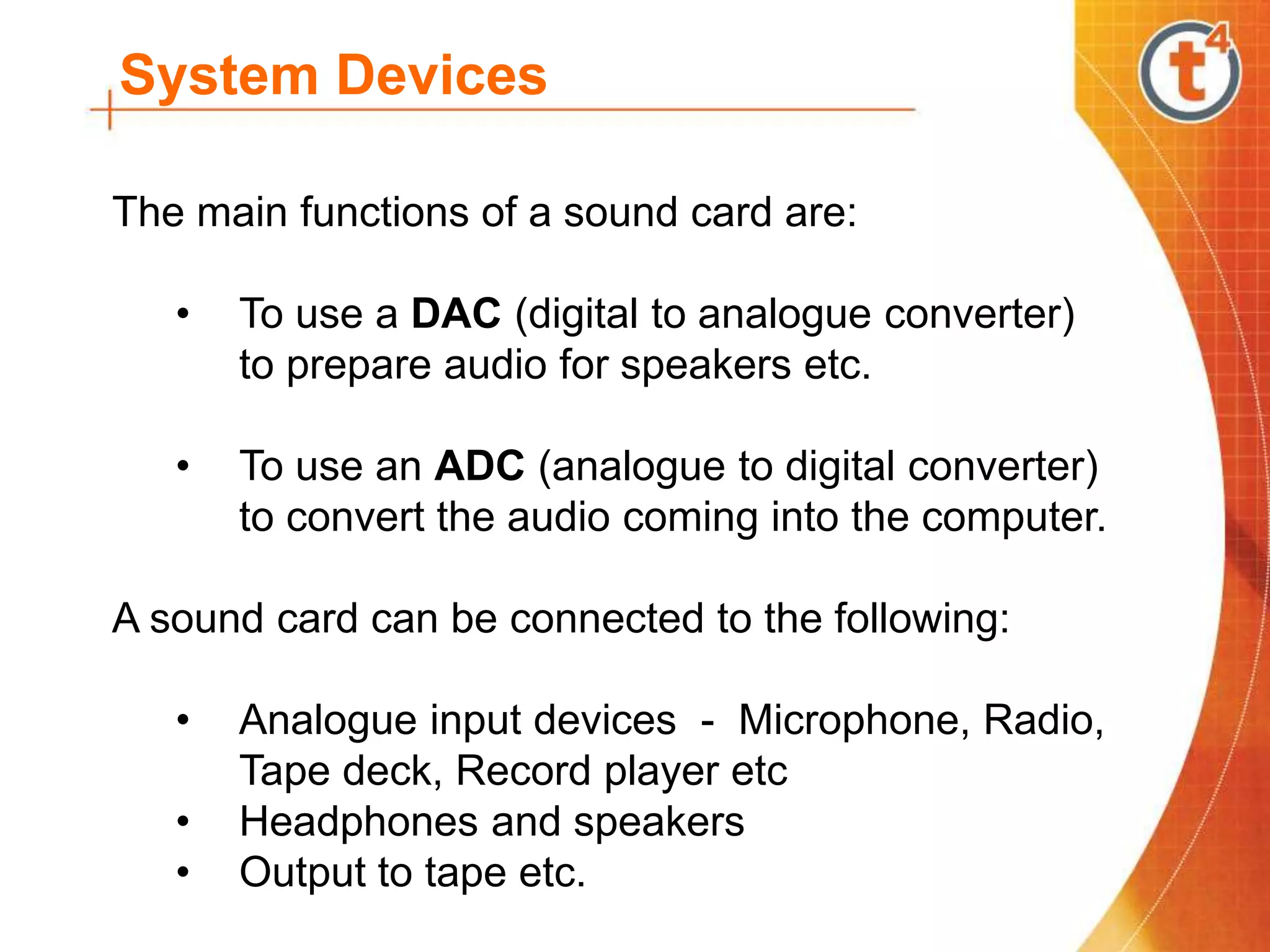 System Devices
The main functions of a sound card are:
• To use a DAC (digital to analogue converter)
to prepare audio for speakers etc.
• To use an ADC (analogue to digital converter)
to convert the audio coming into the computer.
A sound card can be connected to the following:
• Analogue input devices - Microphone, Radio,
Tape deck, Record player etc
• Headphones and speakers
• Output to tape etc.
 