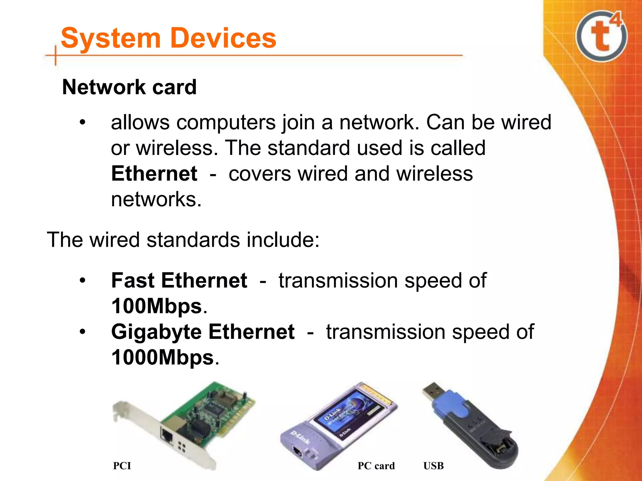 System Devices
• allows computers join a network. Can be wired
or wireless. The standard used is called
Ethernet - covers wired and wireless
networks.
The wired standards include:
• Fast Ethernet - transmission speed of
100Mbps.
• Gigabyte Ethernet - transmission speed of
1000Mbps.
PCI PC card USB
Network card
 