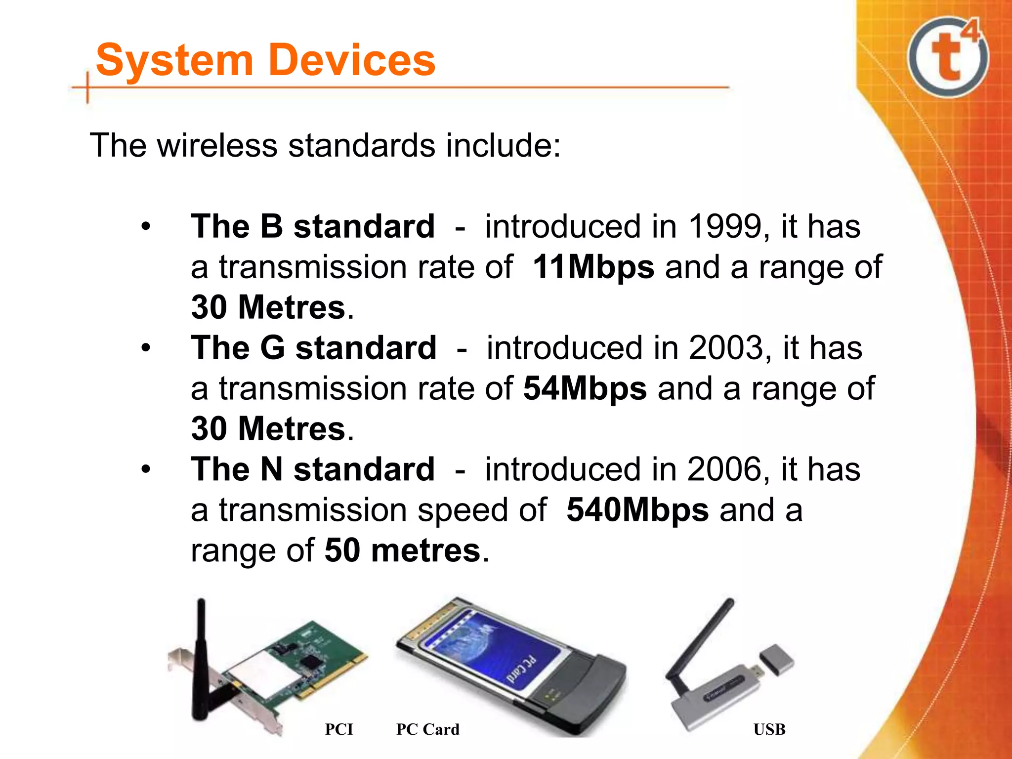 System Devices
The wireless standards include:
• The B standard - introduced in 1999, it has
a transmission rate of 11Mbps and a range of
30 Metres.
• The G standard - introduced in 2003, it has
a transmission rate of 54Mbps and a range of
30 Metres.
• The N standard - introduced in 2006, it has
a transmission speed of 540Mbps and a
range of 50 metres.
PCI PC Card USB
 