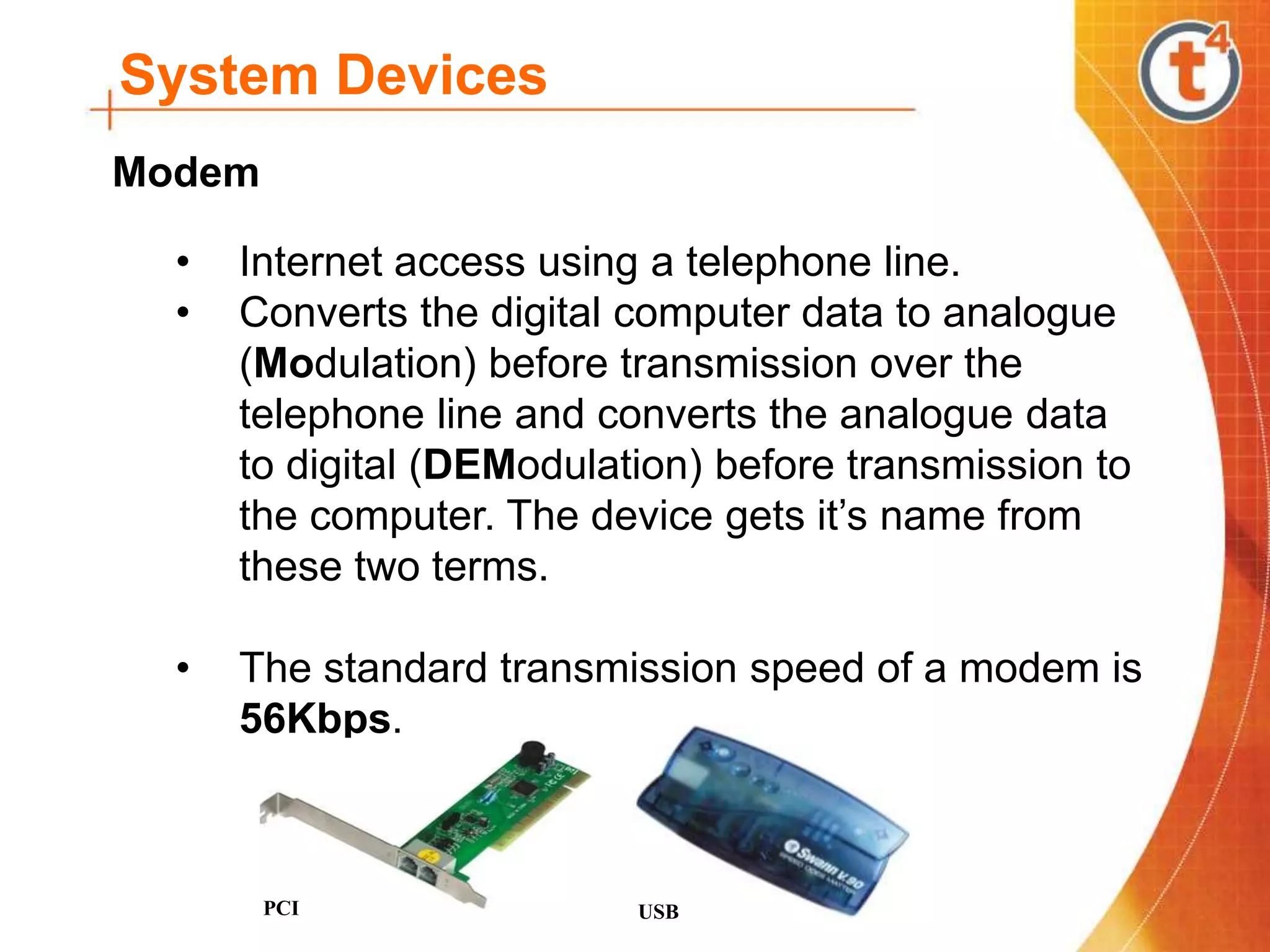 System Devices
• Internet access using a telephone line.
• Converts the digital computer data to analogue
(Modulation) before transmission over the
telephone line and converts the analogue data
to digital (DEModulation) before transmission to
the computer. The device gets it’s name from
these two terms.
• The standard transmission speed of a modem is
56Kbps.
PCI USB
Modem
 