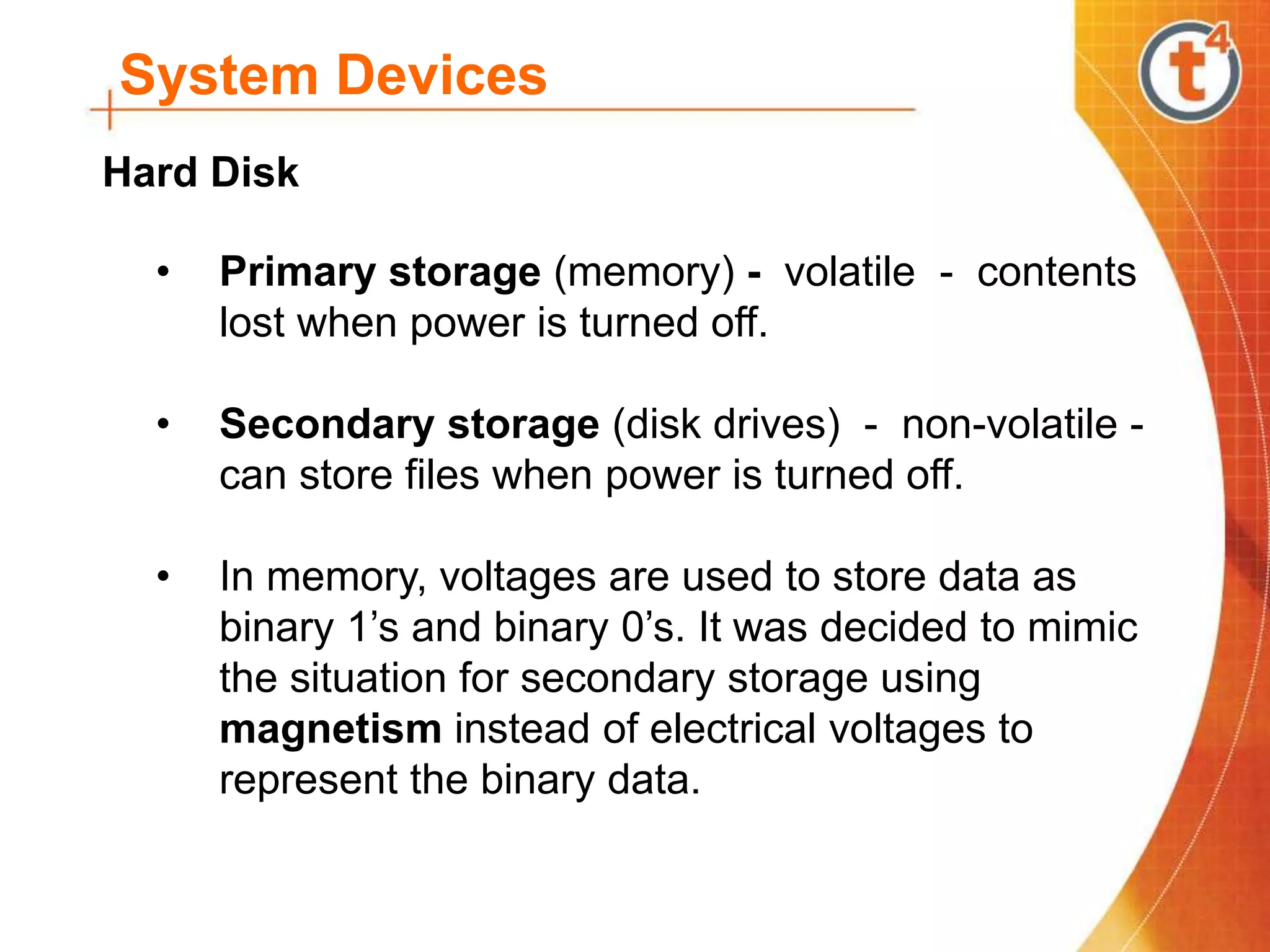 System Devices
• Primary storage (memory) - volatile - contents
lost when power is turned off.
• Secondary storage (disk drives) - non-volatile -
can store files when power is turned off.
• In memory, voltages are used to store data as
binary 1’s and binary 0’s. It was decided to mimic
the situation for secondary storage using
magnetism instead of electrical voltages to
represent the binary data.
Hard Disk
 