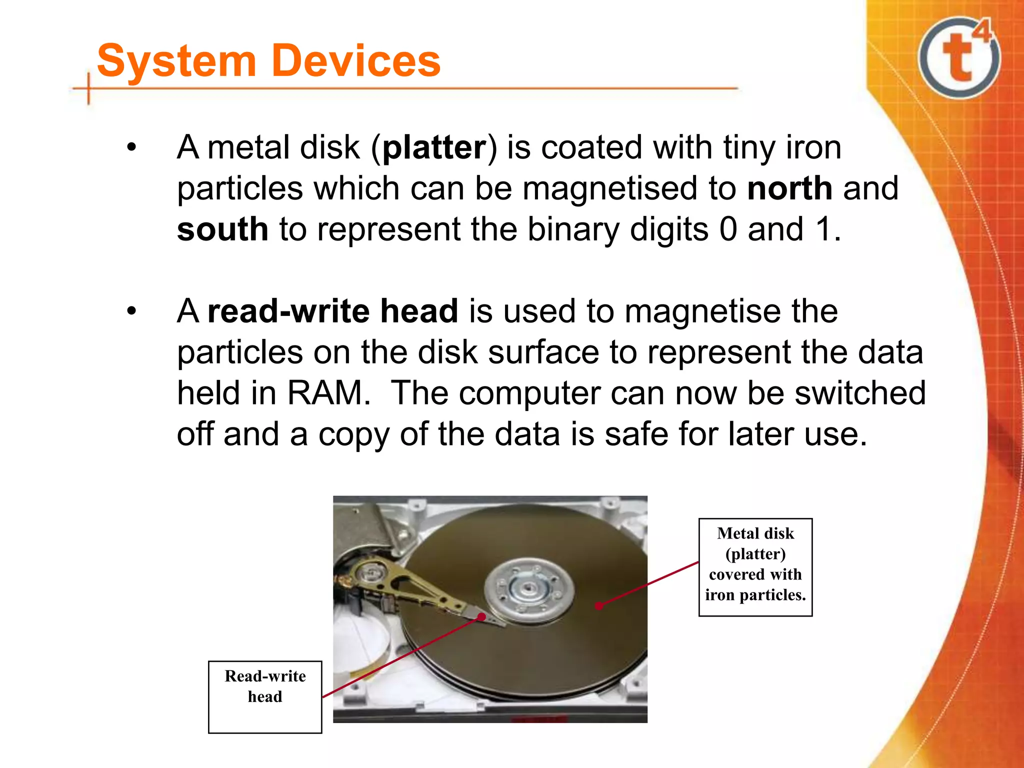 System Devices
• A metal disk (platter) is coated with tiny iron
particles which can be magnetised to north and
south to represent the binary digits 0 and 1.
• A read-write head is used to magnetise the
particles on the disk surface to represent the data
held in RAM. The computer can now be switched
off and a copy of the data is safe for later use.
Metal disk
(platter)
covered with
iron particles.
Read-write
head
 