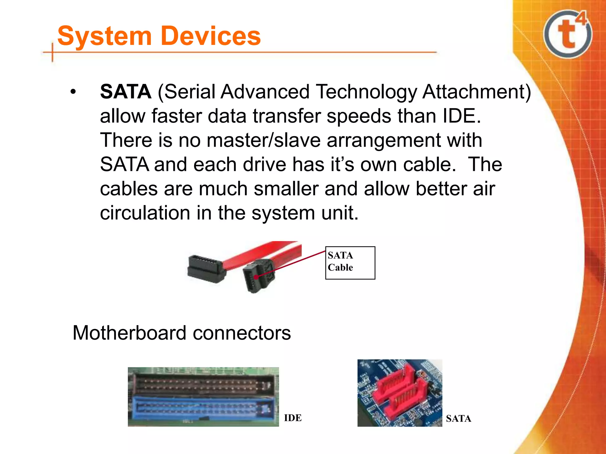 System Devices
• SATA (Serial Advanced Technology Attachment)
allow faster data transfer speeds than IDE.
There is no master/slave arrangement with
SATA and each drive has it’s own cable. The
cables are much smaller and allow better air
circulation in the system unit.
SATA
Cable
SATA
IDE
Motherboard connectors
 