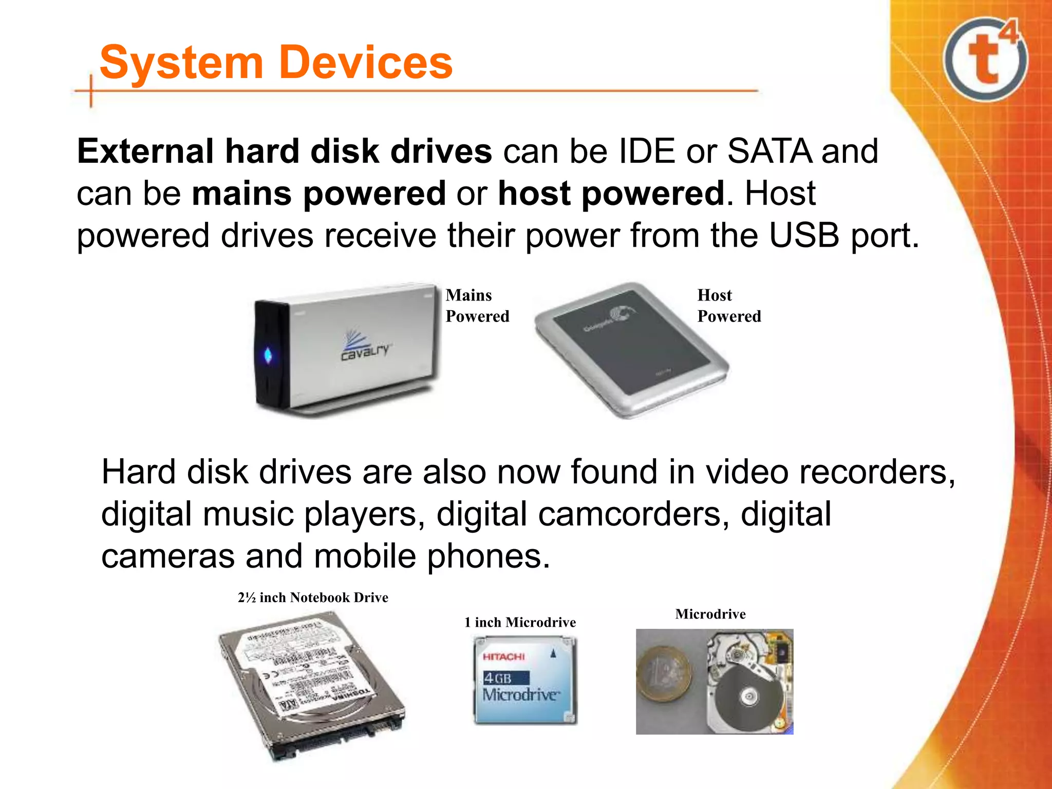 System Devices
External hard disk drives can be IDE or SATA and
can be mains powered or host powered. Host
powered drives receive their power from the USB port.
Host
Powered
Mains
Powered
Hard disk drives are also now found in video recorders,
digital music players, digital camcorders, digital
cameras and mobile phones.
2½ inch Notebook Drive
1 inch Microdrive
Microdrive
 