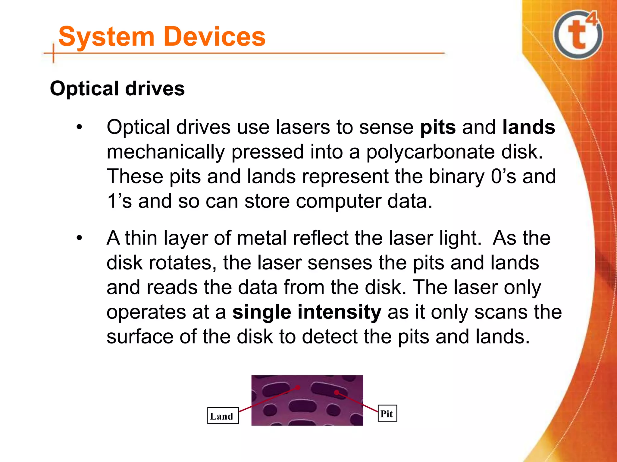 System Devices
• Optical drives use lasers to sense pits and lands
mechanically pressed into a polycarbonate disk.
These pits and lands represent the binary 0’s and
1’s and so can store computer data.
• A thin layer of metal reflect the laser light. As the
disk rotates, the laser senses the pits and lands
and reads the data from the disk. The laser only
operates at a single intensity as it only scans the
surface of the disk to detect the pits and lands.
Optical drives
Pit
Land
 
