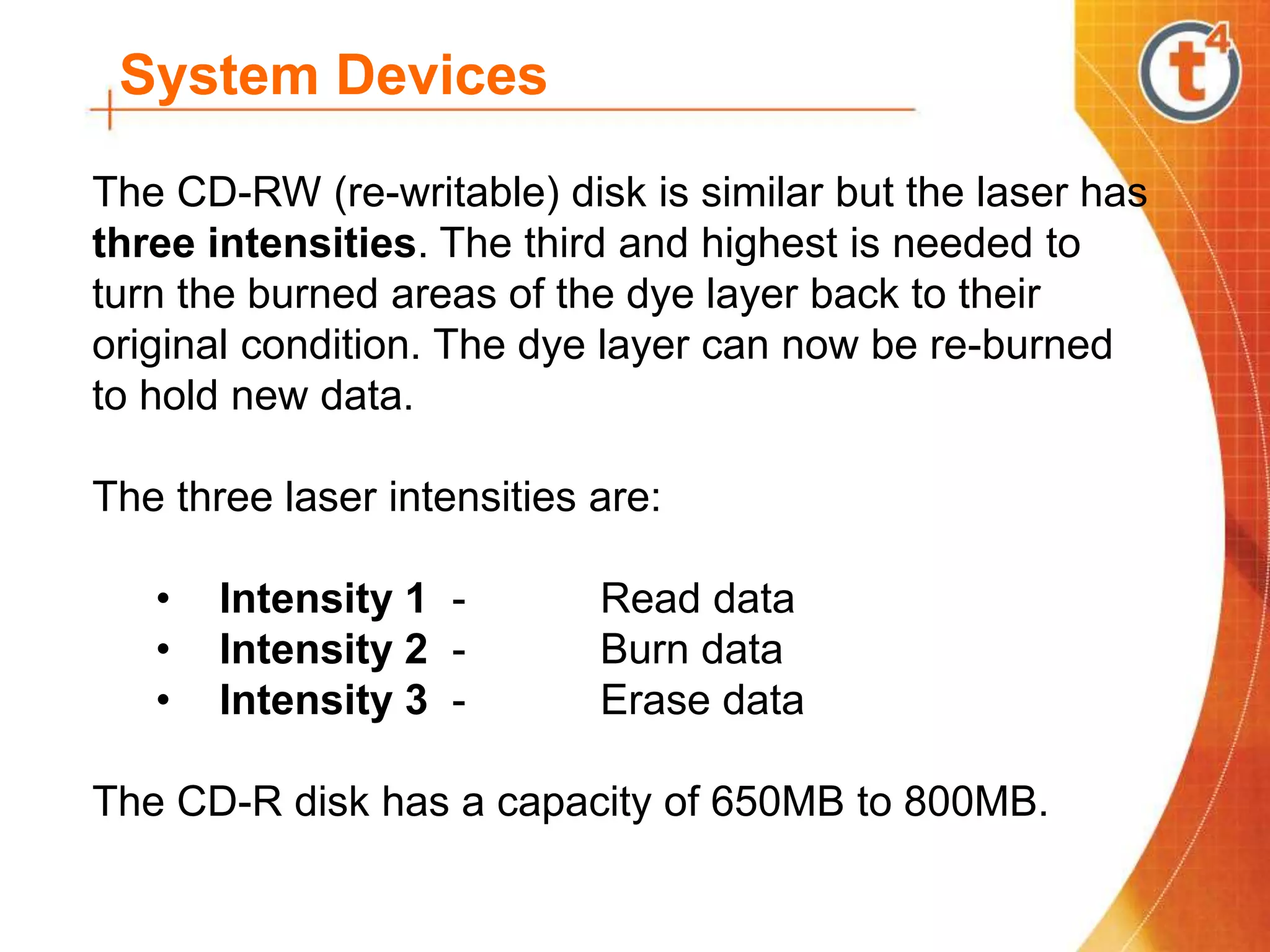 System Devices
The CD-RW (re-writable) disk is similar but the laser has
three intensities. The third and highest is needed to
turn the burned areas of the dye layer back to their
original condition. The dye layer can now be re-burned
to hold new data.
The three laser intensities are:
• Intensity 1 - Read data
• Intensity 2 - Burn data
• Intensity 3 - Erase data
The CD-R disk has a capacity of 650MB to 800MB.
 