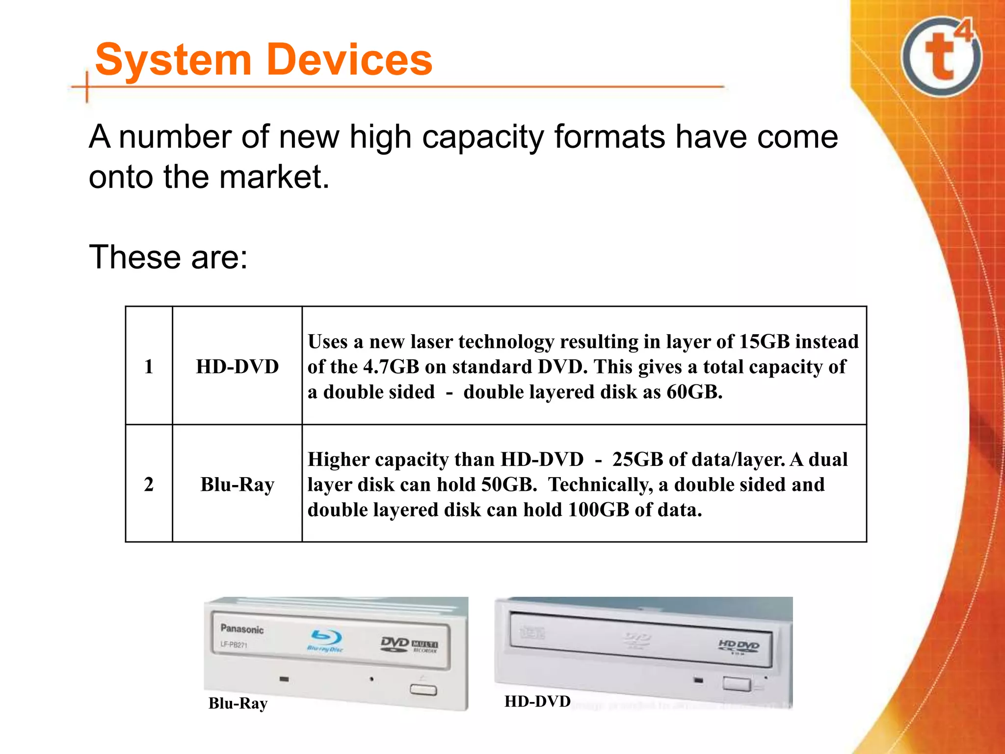 System Devices
A number of new high capacity formats have come
onto the market.
These are:
Blu-Ray HD-DVD
1 HD-DVD
Uses a new laser technology resulting in layer of 15GB instead
of the 4.7GB on standard DVD. This gives a total capacity of
a double sided - double layered disk as 60GB.
2 Blu-Ray
Higher capacity than HD-DVD - 25GB of data/layer. A dual
layer disk can hold 50GB. Technically, a double sided and
double layered disk can hold 100GB of data.
 