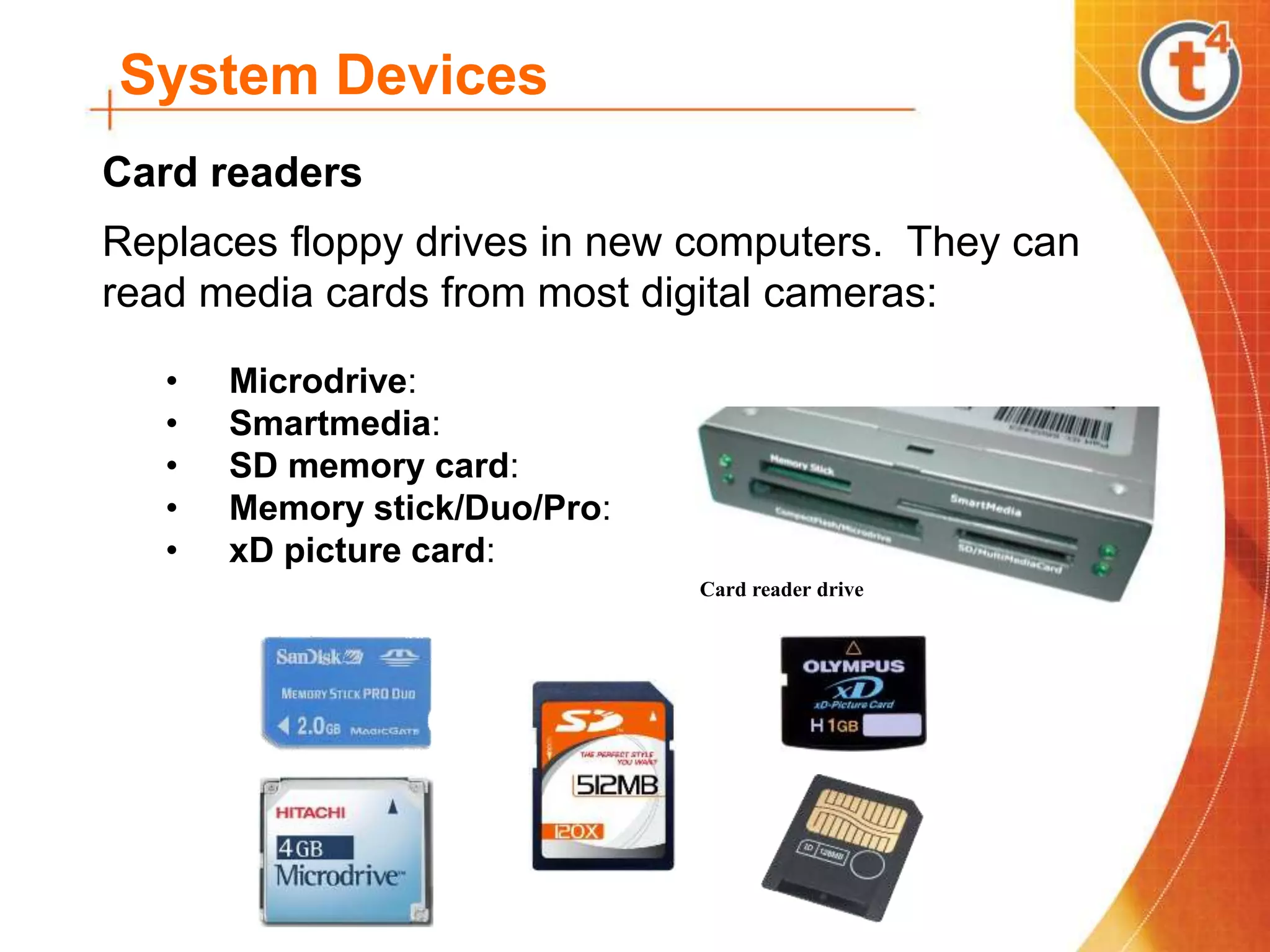 System Devices
Replaces floppy drives in new computers. They can
read media cards from most digital cameras:
• Microdrive:
• Smartmedia:
• SD memory card:
• Memory stick/Duo/Pro:
• xD picture card:
Card readers
Card reader drive
 