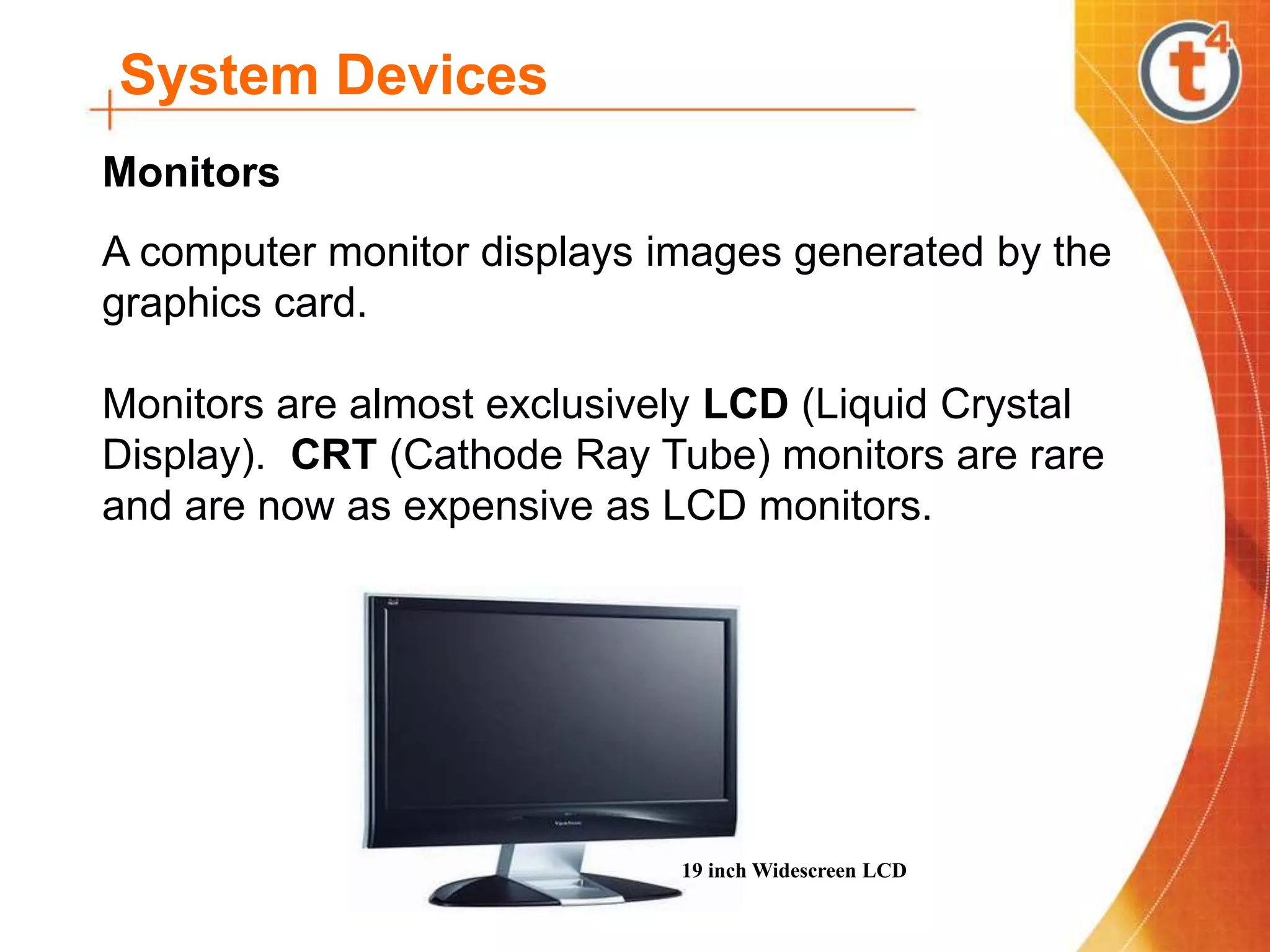 System Devices
A computer monitor displays images generated by the
graphics card.
Monitors are almost exclusively LCD (Liquid Crystal
Display). CRT (Cathode Ray Tube) monitors are rare
and are now as expensive as LCD monitors.
Monitors
19 inch Widescreen LCD
 