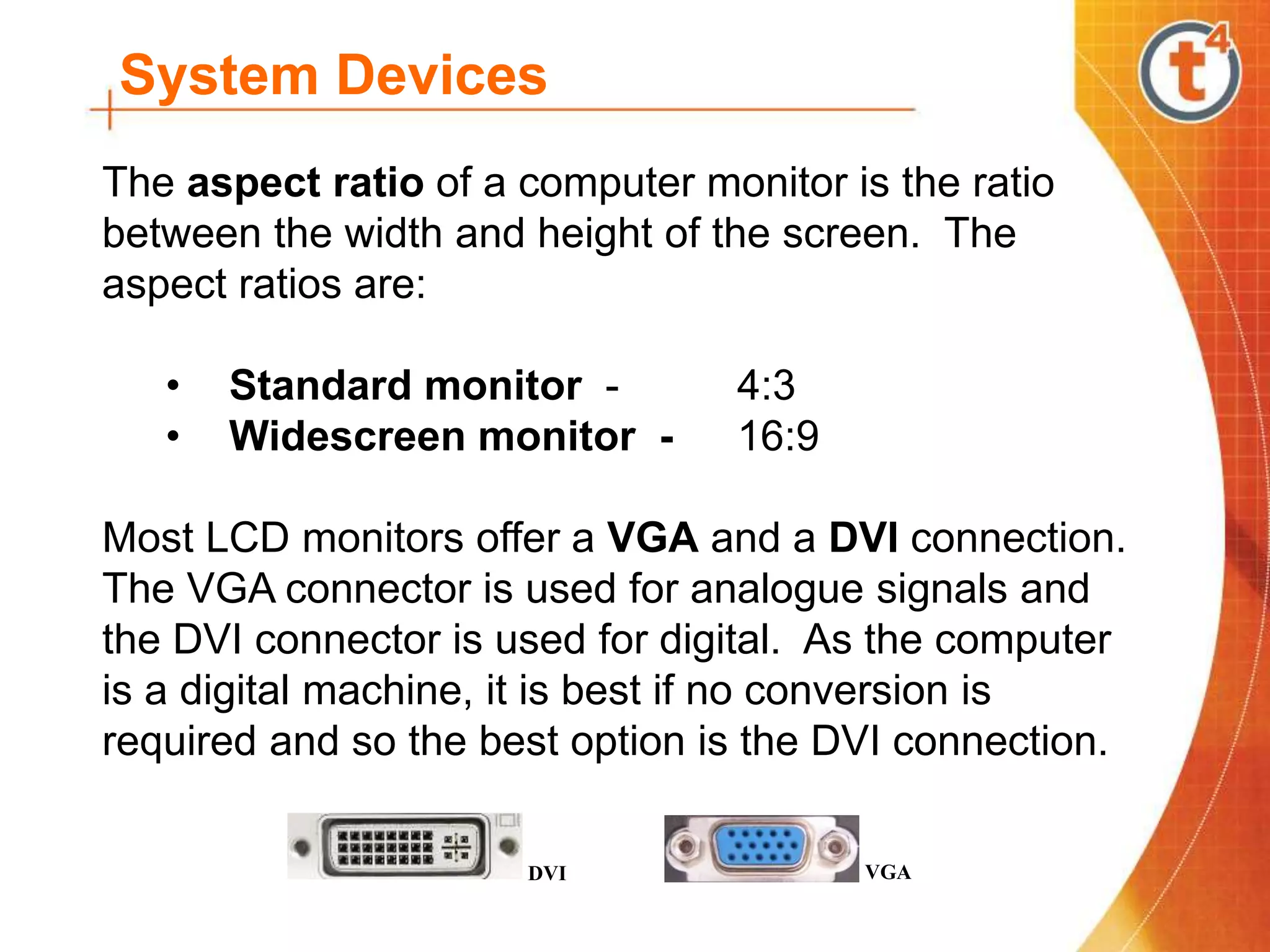 System Devices
The aspect ratio of a computer monitor is the ratio
between the width and height of the screen. The
aspect ratios are:
• Standard monitor - 4:3
• Widescreen monitor - 16:9
Most LCD monitors offer a VGA and a DVI connection.
The VGA connector is used for analogue signals and
the DVI connector is used for digital. As the computer
is a digital machine, it is best if no conversion is
required and so the best option is the DVI connection.
DVI VGA
 