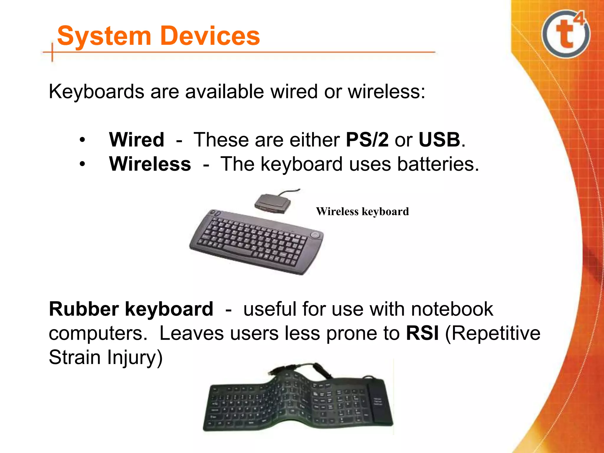 System Devices
Keyboards are available wired or wireless:
• Wired - These are either PS/2 or USB.
• Wireless - The keyboard uses batteries.
Rubber keyboard - useful for use with notebook
computers. Leaves users less prone to RSI (Repetitive
Strain Injury)
Wireless keyboard
 