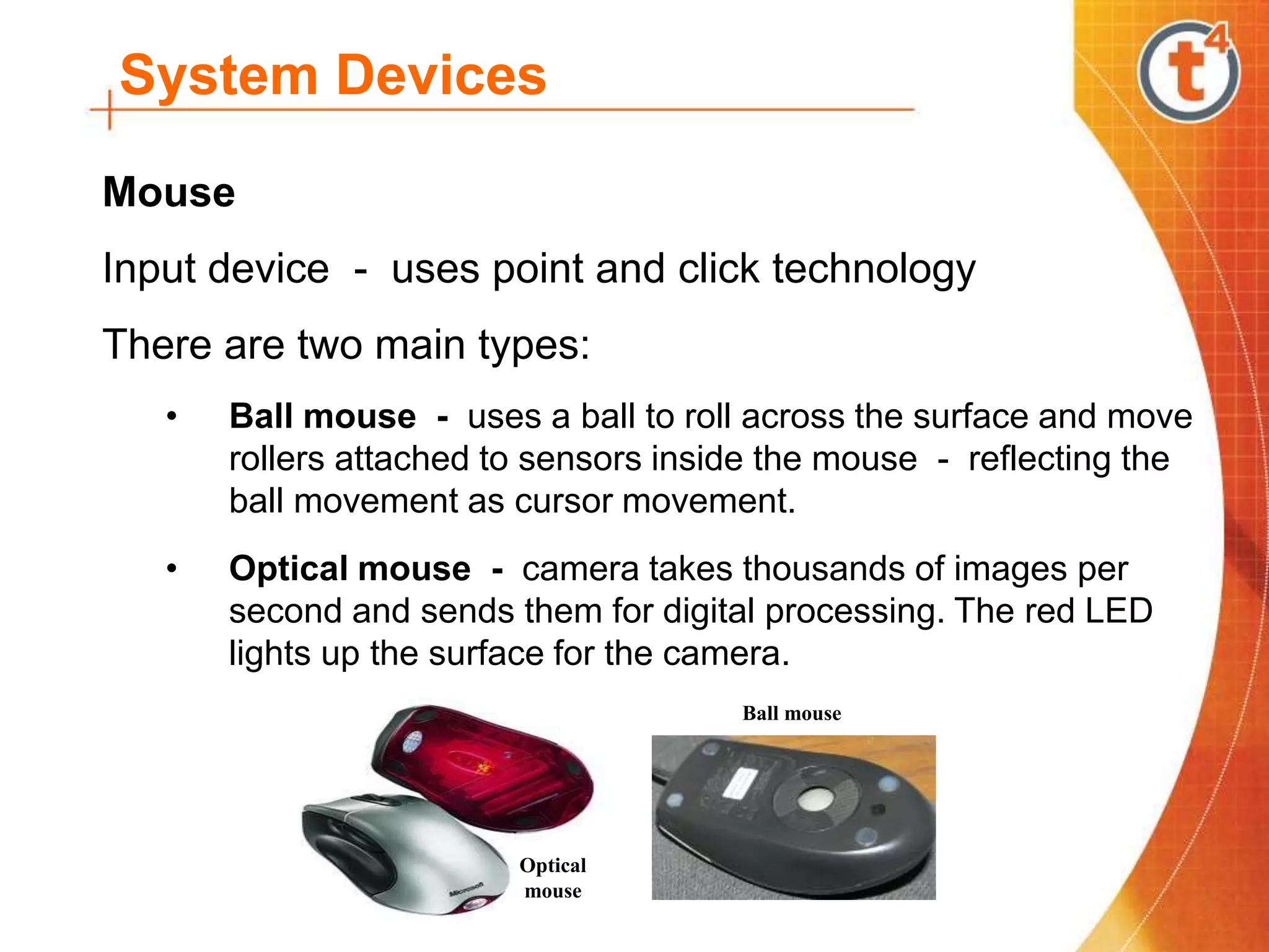System Devices
Mouse
Input device - uses point and click technology
There are two main types:
• Ball mouse - uses a ball to roll across the surface and move
rollers attached to sensors inside the mouse - reflecting the
ball movement as cursor movement.
• Optical mouse - camera takes thousands of images per
second and sends them for digital processing. The red LED
lights up the surface for the camera.
Ball mouse
Optical
mouse
 