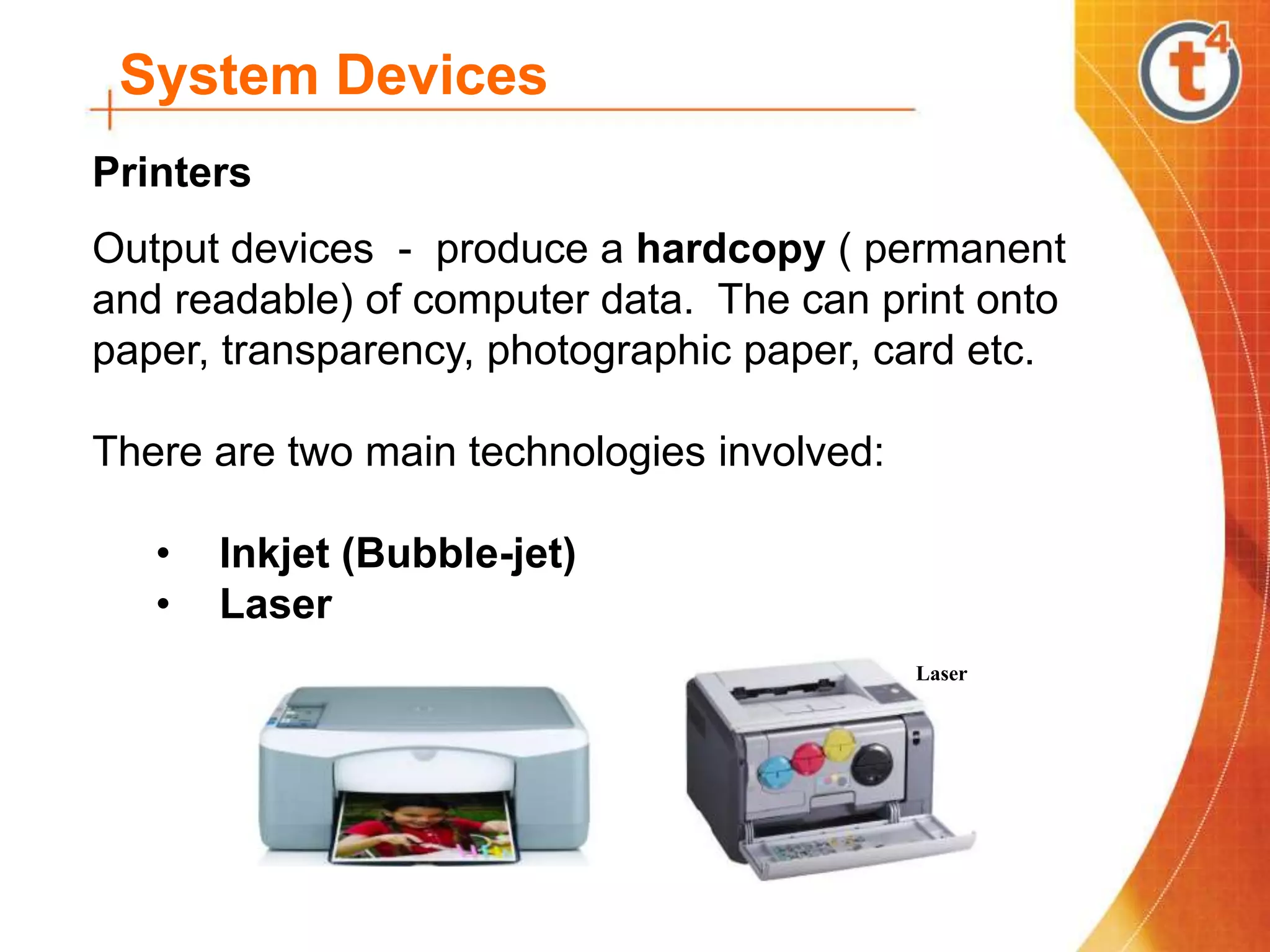 System Devices
Printers
Output devices - produce a hardcopy ( permanent
and readable) of computer data. The can print onto
paper, transparency, photographic paper, card etc.
There are two main technologies involved:
• Inkjet (Bubble-jet)
• Laser
Laser
 