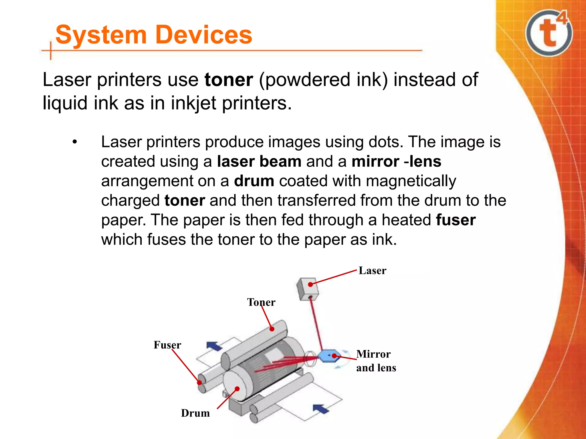System Devices
Laser printers use toner (powdered ink) instead of
liquid ink as in inkjet printers.
• Laser printers produce images using dots. The image is
created using a laser beam and a mirror -lens
arrangement on a drum coated with magnetically
charged toner and then transferred from the drum to the
paper. The paper is then fed through a heated fuser
which fuses the toner to the paper as ink.
Laser
Mirror
and lens
Drum
Toner
Fuser
 
