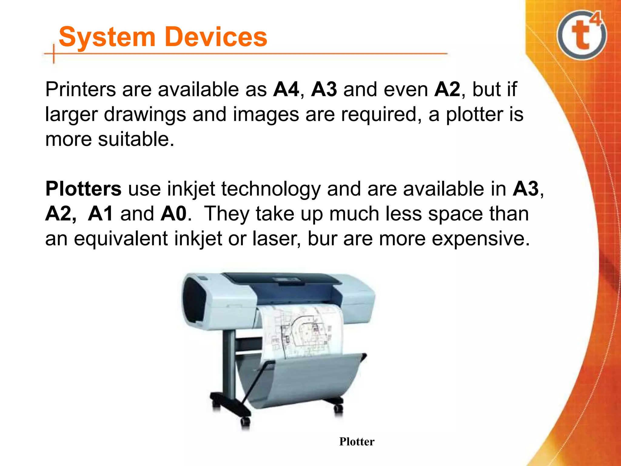 System Devices
Printers are available as A4, A3 and even A2, but if
larger drawings and images are required, a plotter is
more suitable.
Plotters use inkjet technology and are available in A3,
A2, A1 and A0. They take up much less space than
an equivalent inkjet or laser, bur are more expensive.
Plotter
 
