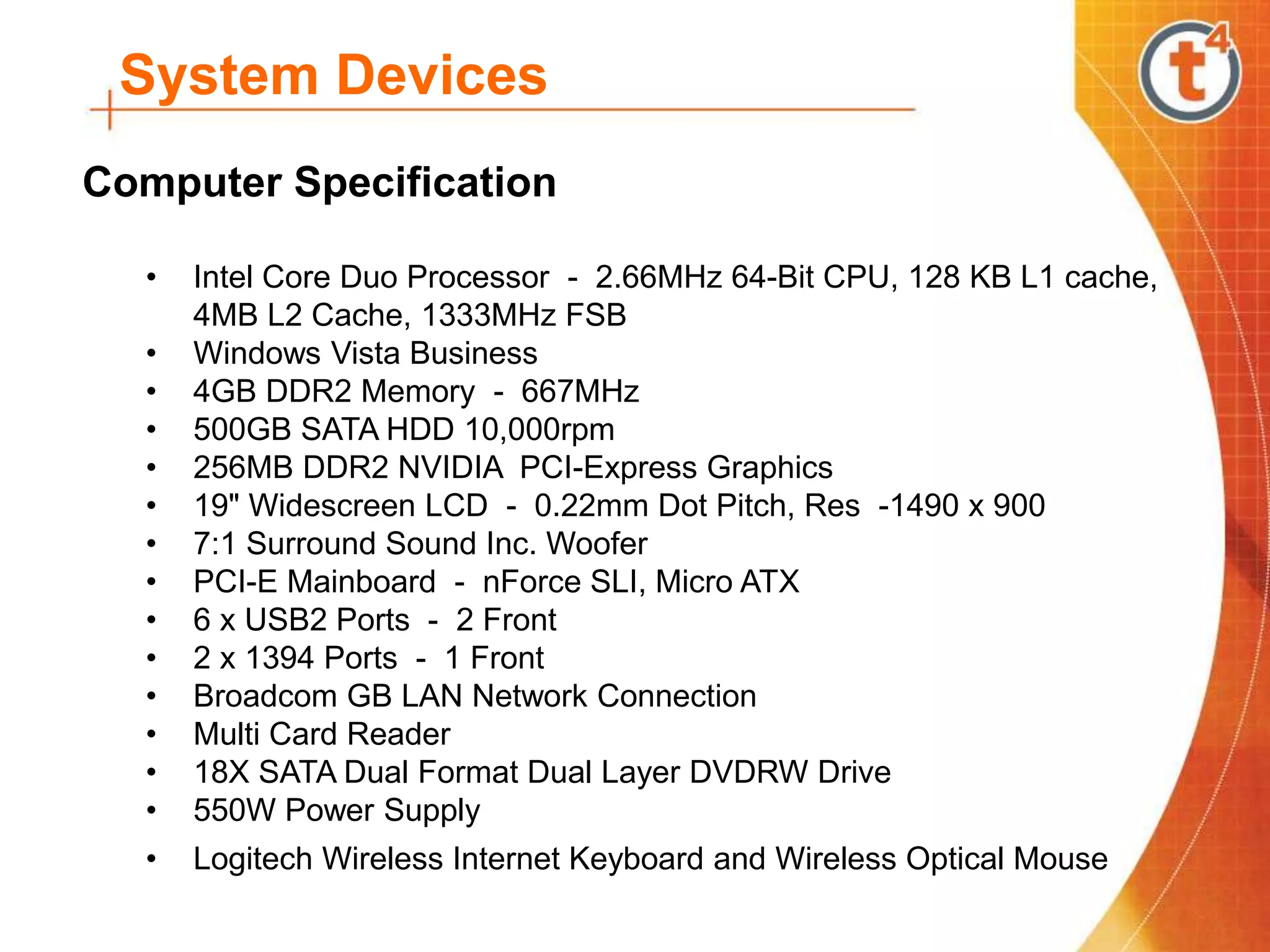 System Devices
Computer Specification
• Intel Core Duo Processor - 2.66MHz 64-Bit CPU, 128 KB L1 cache,
4MB L2 Cache, 1333MHz FSB
• Windows Vista Business
• 4GB DDR2 Memory - 667MHz
• 500GB SATA HDD 10,000rpm
• 256MB DDR2 NVIDIA PCI-Express Graphics
• 19" Widescreen LCD - 0.22mm Dot Pitch, Res -1490 x 900
• 7:1 Surround Sound Inc. Woofer
• PCI-E Mainboard - nForce SLI, Micro ATX
• 6 x USB2 Ports - 2 Front
• 2 x 1394 Ports - 1 Front
• Broadcom GB LAN Network Connection
• Multi Card Reader
• 18X SATA Dual Format Dual Layer DVDRW Drive
• 550W Power Supply
• Logitech Wireless Internet Keyboard and Wireless Optical Mouse
 