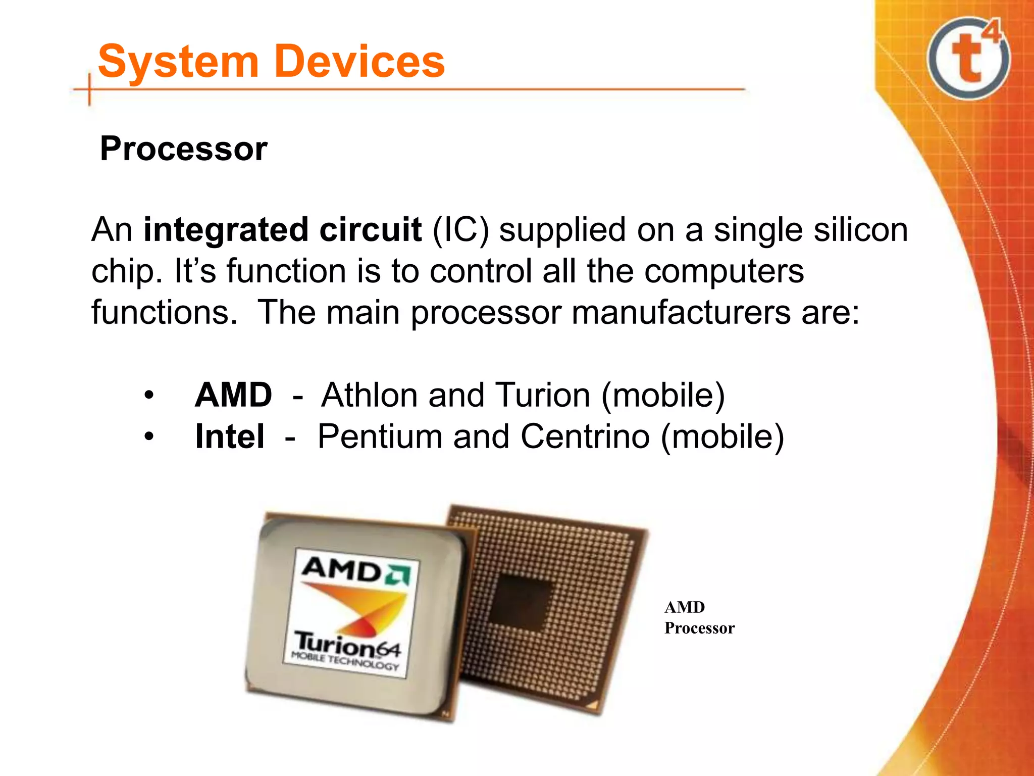 System Devices
An integrated circuit (IC) supplied on a single silicon
chip. It’s function is to control all the computers
functions. The main processor manufacturers are:
• AMD - Athlon and Turion (mobile)
• Intel - Pentium and Centrino (mobile)
Processor
AMD
Processor
 