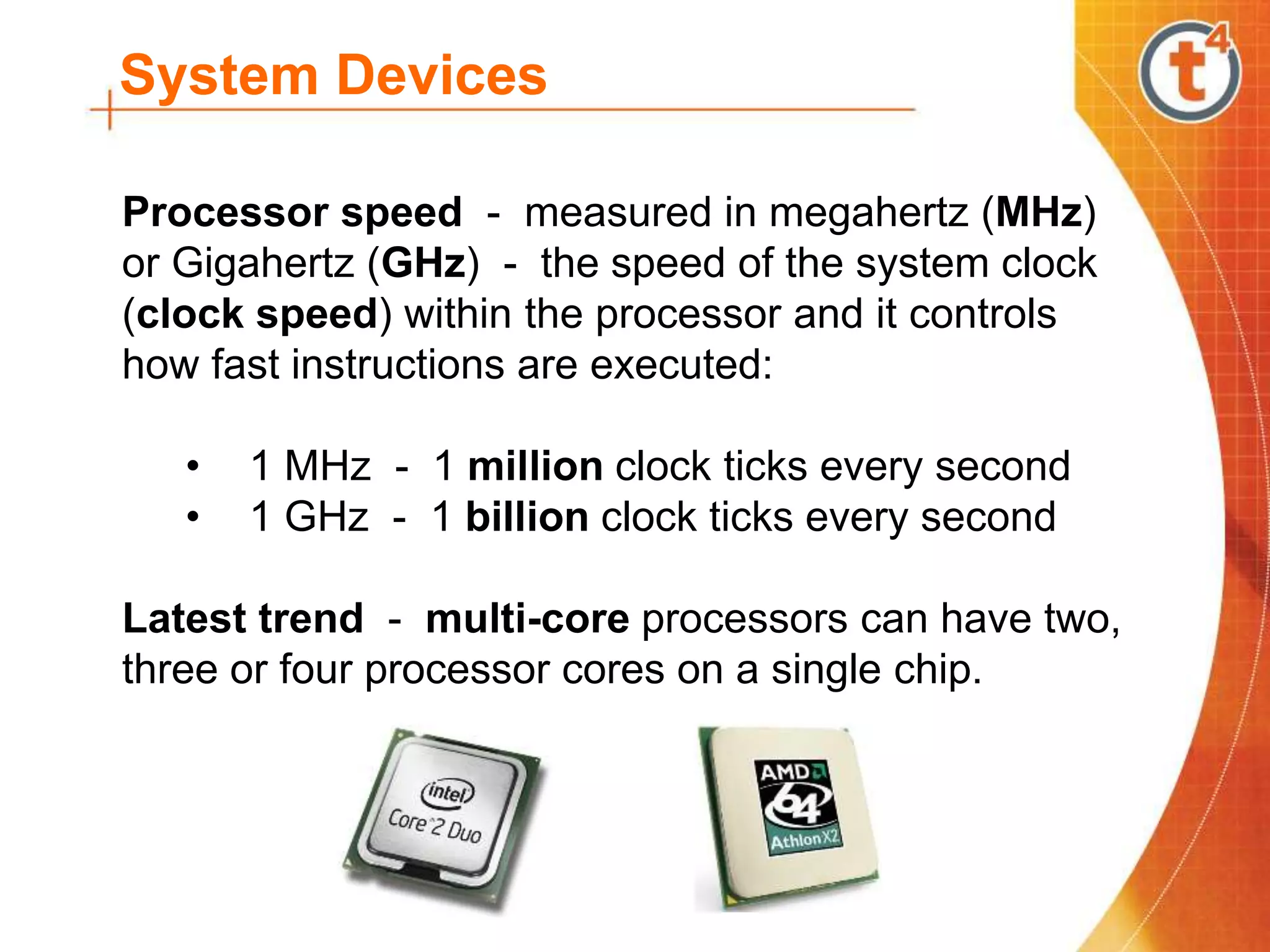 System Devices
Processor speed - measured in megahertz (MHz)
or Gigahertz (GHz) - the speed of the system clock
(clock speed) within the processor and it controls
how fast instructions are executed:
• 1 MHz - 1 million clock ticks every second
• 1 GHz - 1 billion clock ticks every second
Latest trend - multi-core processors can have two,
three or four processor cores on a single chip.
 