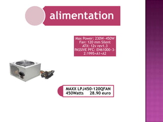 alimentation
Max Power: 230W~450W
Fan: 120 mm Silent
ATX: 12v rev1.3
PASSIVE PFC: EN61000~32:1995+A1+A2

MAXX LPJ450-120QFAN
450Watts
28.90 euro

 