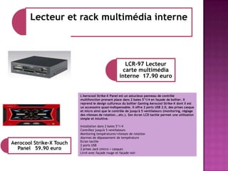 Lecteur et rack multimédia interne

LCR-97 Lecteur
carte multimédia
interne 17.90 euro

L'Aerocool Strike-X Panel est un astucieux panneau de contrôle
multifonction prenant place dans 2 baies 5"1/4 en façade de boîtier. Il
reprend le design sulfureux du boîtier Gaming Aerocool Strike-X dont il est
un accessoire quasi-indispensable. Il offre 2 ports USB 2.0, des prises casque
et micro ainsi que le contrôle de jusqu'à 5 ventilateurs (monitoring, réglage
des vitesses de rotation...etc.). Son écran LCD tactile permet une utilisation
simple et intuitive.

Aerocool Strike-X Touch
Panel 59.90 euro

Installation dans 2 baies 5"1/4
Contrôlez jusqu'à 5 ventilateurs
Monitoring températures/vitesses de rotation
Alarmes de dépassement de température
Ecran tactile
2 ports USB
2 prises Jack (micro + casque)
Livré avec façade rouge et façade noir

 