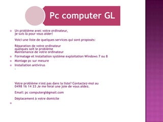 Pc computer GL


Un problème avec votre ordinateur,
je suis là pour vous aider!
Voici une liste de quelques services qui sont proposés:





Réparation de votre ordinateur
quelques soit le problème
Maintenance de votre ordinateur
Formatage et installation système exploitation Windows 7 ou 8
Montage pc sur mesure
Installation antivirus
.

Votre problème n'est pas dans la liste? Contactez-moi au
0498 16 14 23 Je me ferai une joie de vous aidez.
Email: pc computergl@gmail.com
Déplacement à votre domicile


 