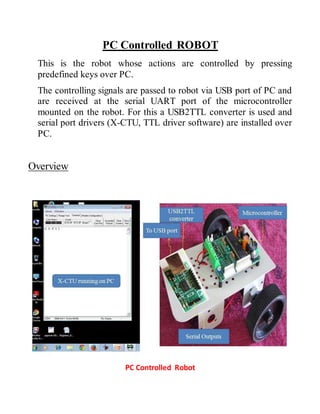 PC Controlled ROBOT
This is the robot whose actions are controlled by pressing
predefined keys over PC.
The controlling signals are passed to robot via USB port of PC and
are received at the serial UART port of the microcontroller
mounted on the robot. For this a USB2TTL converter is used and
serial port drivers (X-CTU, TTL driver software) are installed over
PC.
Overview
PC Controlled Robot
 