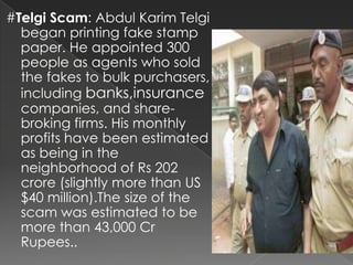 #Telgi Scam: Abdul Karim Telgi
  began printing fake stamp
  paper. He appointed 300
  people as agents who sold
  the fakes to bulk purchasers,
  including banks,insurance
  companies, and share-
  broking firms. His monthly
  profits have been estimated
  as being in the
  neighborhood of Rs 202
  crore (slightly more than US
  $40 million).The size of the
  scam was estimated to be
  more than 43,000 Cr
  Rupees..
 